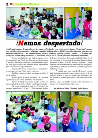 10 Los Ver des Ma y or es                                                                   Abril, 2008




             ¡H emos despertado!
¡Hola!, aquí estamos de nuevo los verdes mayores. Nuria dice que este trimestre hemos "despertado", somos
más movidos, queremos observarlo todo, y cuando decimos todo, es TODO, mochilas, rincones, que antes no
habíamos descubierto…, así cuando algo no aparece, como una zapatilla, guante, chupete…, ya estamos nos-
otros para encontrarlo y llevárselo a la educadora, porque eso sí, cuando queremos somos muy obedientes.
         Somos tan obedientes que incluso algunas veces de la pera limonera, y allí sentados en la alfombra Nuria
no necesitamos que Nuria nos diga que nos sentemos en nos coloca en un rincón, (puede ser el de la casita, donde
la alfombra a escuchar, como por ejemplo cuando apare- queremos siempre, el de los animales, cuentos…, y por
ce "Pili" por la clase; nos sentamos todos rápidamente último el rincón manipulativo, donde nos deja encajables,
para ver si nos dice algo interesante.                    cajas de rosca para que las abramos y cerremos ¡y se nos
         Hacemos lo mismo cuando viene la "caja de sor- da bastante bien!).
presas", para ver que "cachivache" nos toca.                      A medida que vaya pasando el tercer trimestre
         También cuando toca decir con quien se va Pin el dice Nuria que nos pondrá otros rincones, como el de los
fin de semana.                                            disfraces y el de la pista de coches, ¡qué divertido! Pero
         Bueno aparte de estas anécdotas, os contamos eso será ahora, una vez pasadas las vacaciones de Semana
algunas cosas que hemos aprendido este trimestre.         Santa.
         Hemos trabajado a descubrir nuestro cuerpo, sus ¡Bueno, hemos disfrutado mucho de las vacaciones y
partes, señalándolas en las siluetas y disfrutamos mucho. ahora a por el tercer trimestre del curso!
         Ya hemos empezado a jugar por "rincones", los
martes a segunda hora (11.30h - 12.30h), vamos a la clase       Nuria Cabrero Maíllo. Educadora Verdes Mayores
 