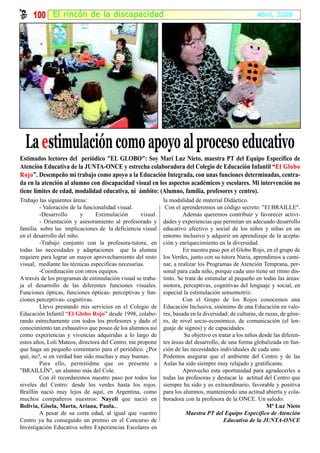 100 El rincón de la discapacidad                                                                 Abril, 2008




  La estimulación como apoyo al proceso educativo
Estimados lectores del periódico "EL GLOBO": Soy Mari Luz Nieto, maestra PT del Equipo Específico de
Atención Educativa de la JUNTA-ONCE y estrecha colaboradora del Colegio de Educación Infantil “El Globo
Rojo”. Desempeño mi trabajo como apoyo a la Educación Integrada, con unas funciones determinadas, centra-
Rojo
da en la atención al alumno con discapacidad visual en los aspectos académicos y escolares. Mi intervención no
tiene límites de edad, modalidad educativa, ni ámbito: (Alumno, familia, profesores y centro).
Trabajo las siguientes áreas:                                la modalidad de material Didáctico.
        - Valoración de la funcionalidad visual.              Con el aprenderemos un código secreto: "El BRAILLE".
        -Desarrollo        y    Estimulación       visual.            Además queremos contribuir y favorecer activi-
        - Orientación y asesoramiento al profesorado y       dades y experiencias que permitan un adecuado desarrollo
familia sobre las implicaciones de la deficiencia visual     educativo afectivo y social de los niños y niñas en un
en el desarrollo del niño.                                   entorno inclusivo y adquirir un aprendizaje de la acepta-
        -Trabajo conjunto con la profesora-tutora, en        ción y enriquecimiento en la diversidad.
todas las necesidades y adaptaciones que la alumna                    En nuestro paso por el Globo Rojo, en el grupo de
requiere para lograr un mayor aprovechamiento del resto      los Verdes, junto con su tutora Nuria, aprendimos a cami-
visual, mediante las técnicas especificas necesarias.        nar, a realizar los Programas de Atención Temprana, per-
        -Coordinación con otros equipos.                     sonal para cada niño, porque cada uno tiene un ritmo dis-
A través de los programas de estimulación visual se traba-   tinto. Se trata de estimular al pequeño en todas las áreas:
ja el desarrollo de las diferentes funciones visuales.       motora, perceptivas, cognitivas del lenguaje y social, en
Funciones ópticas, funciones ópticas- perceptivas y fun-     especial la estimulación sensomotriz.
ciones perceptivas- cognitivas.                                       Con el Grupo de los Rojos conocemos una
        Llevo prestando mis servicios en el Colegio de       Educación Inclusiva, sinónimo de una Educación en valo-
Educación Infantil “El Globo Rojo” desde 1998, colabo-       res, basada en la diversidad: de culturas, de razas, de géne-
rando estrechamente con todos los profesores y dado el       ro, de nivel socio-económico, de comunicación (el len-
conocimiento tan exhaustivo que poseo de los alumnos así     guaje de signos) y de capacidades.
como experiencias y vivencias adquiridas a lo largo de                Su objetivo es tratar a los niños desde las diferen-
estos años, Loli Mateos, directora del Centro, me propone    tes áreas del desarrollo, de una forma globalizada en fun-
que haga un pequeño comentario para el periódico. ¿Por       ción de las necesidades individuales de cada uno.
qué, no?, si en verdad han sido muchas y muy buenas.         Podemos asegurar que el ambiente del Centro y de las
        Para ello, permitidme que os presente a              Aulas ha sido siempre muy relajado y gratificante.
"BRAILLÍN", un alumno más del Cole.                                   Aprovecho esta oportunidad para agradecerles a
        Con él recordaremos nuestro paso por todos los       todas las profesoras y destacar la actitud del Centro que
niveles del Centro: desde los verdes hasta los rojos.        siempre ha sido y es extraordinario, favorable y positiva
Braillin nació muy lejos de aquí, en Argentina, como         para los alumnos, manteniendo una actitud abierta y cola-
muchos compañeros nuestros: Nayeli que nació en              boradora con la profesora de la ONCE. Un saludo:
Bolivia, Gisela, Marta, Ariana, Paula...                                                                   Mª Luz Nieto
        A pesar de su corta edad, al igual que vuestro                 Maestra PT del Equipo Específico de Atención
Centro ya ha conseguido un premio en el Concurso de                                     Educativa de la JUNTA-ONCE
Investigación Educativa sobre Experiencias Escolares en
 