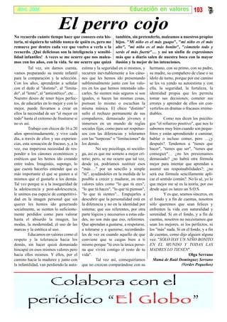 Abril, 2008                                                        Educación en valor es 103


                          El perro cojo
No recuerdo cuánto tiempo hace que conozco esta his- también, sin pretenderlo, maleamos a nuestros propios
toria, ni siquiera he sabido nunca de quién es, pero me hijos. "Mi niño es el más guapo", "mi niño es el más
remueve por dentro cada vez que vuelvo a verla o la alto", "mi niño es el más bonito", "cómetelo todo y
recuerdo. ¡Qué deliciosas son la inteligencia y sensibi- serás el más fuerte"… y así un sinfín de expresiones
lidad infantiles! A veces se me ocurre que nos malea- más que a diario salen de nuestra boca con la mayor
mos con los años, con la vida. Se me ocurre que quizá ilusión y la mejor de las intenciones.
         Tal vez, sin darnos cuenta, estima y la seguridad en si mismos, y hermano, con su primo, con su padre,
vamos preparando su mente infantil recurren inevitablemente a los cáno- su madre, su compañero de clase o su
para la comparación y la selección. nes que les hemos ido presentando ídolo de turno, porque por ese camino
Con los años, aprenderán a señalar subliminalmente junto con los valo- se les va yendo su autoestima y con
con el dedo al "distinto", al "limita- res en los que hemos intentado edu- ella, la seguridad, la fortaleza, la
do", al "lento", al "antiestético", etc… carles. Se sienten más seguros si son identidad propia que les permita
Nuestro deseo de tener hijos perfec- iguales, si hacen las mismas cosas, tomar sus decisiones, cometer sus
tos, de educarles en lo mejor y con lo piensan lo mismo o escuchan la errores y aprender de ellos sin con-
mejor, puede llevarnos a crear en misma música. El chico "distinto" vertirlos en dramas o fracasos irreme-
ellos la necesidad de ser "el mejor en sufre el rechazo permanente de sus diables.
todo" hasta el extremo de frustrarse si compañeros, demasiado jóvenes e                 Como nos dicen los psicólo-
no es así.                               inmersos en un mundo de reglas gos "el refuerzo positivo", que nos lo
         Trabajo con chicos de 16 a 20 sociales fijas, como para ser respetuo- sabemos muy bien cuando son peque-
años aproximadamente, y vivo cada sos con las diferencias y tolerantes ñitos y están aprendiendo a caminar,
día, a través de ellos y sus experien- con las "torpezas" o "limitaciones" de hablar o incluso comer, pero …¿y
cias, esta sensación de fracaso, y, a la los demás.                             después?. Tendemos a "tienes que
vez, esa imperiosa necesidad de res-              No soy psicóloga, ni sociólo- hacer", "tienes que ser", "tienes que
ponder a los cánones económicos y ga, así es que me someto a mejor cri- conseguir"… ¿no les presionamos
estéticos que les hemos ido creando terio; pero, se me ocurre que tal vez, demasiado? ¿no habrá otra fórmula
entre todos. Imagináis, supongo, lo desde ya, podríamos sustituir esos mejor para intentar que aprendan a
que cuesta hacerles entender que es "más…." por un sencillo y simple asumir sus responsabilidades?; ¿no
más importante el que se gusten a sí "tú", ayudándoles en la medida de lo será esa fórmula sencillamente apli-
mismos que el gustarle a los demás. posible a crecer y madurar, en otros car el sentido común?. No lo sé, yo lo
Tal vez porque si a la inseguridad de valores tales como "lo que tú eres", que mejor me sé es la teoría; por eso
la adolescencia y post-adolescencia, "lo que tú haces", "lo que tú piensas", desde aquí os lanzo un S.O.S.
le unimos esa especie de competitivi- "lo que tú sientes"... Empujarles a               Y es que, seamos sinceros, en
dad en la imagen personal que sin descubrir que la personalidad está en el fondo y a fin de cuentas, nosotros
querer les hemos ido generando la diferencia y no en la identidad por sólo queremos que sean felices y
socialmente, se sienten lo suficiente- sistema; que sus referentes, por otra enfrenten la vida con naturalidad y
mente perdidos como para valorar parte lógicos y necesarios a estas eda- serenidad. Si en el fondo, y a fin de
hasta el absurdo la imagen, las des, no son más que eso, referentes. cuentas, nosotros no necesitamos que
modas, la modernidad, el uso de las Que aprendan a gustarse, a respetarse, sean los mejores, ni los perfectos, ni
marcas y la estética al uso.             a tolerarse y a quererse; recordándo- los "más" nada. Si en el fondo, y a fin
         Educamos en valores como el les de vez en cuando aquello de que de cuentas, como dijo alguien alguna
respeto y la tolerancia hacia los conviene que te caigas bien a ti vez: "SÓLO HAY UN NIÑO BONITO
demás, sin hacer quizá demasiado mismo porque "tú eres la única perso- EN EL MUNDO Y TODAS LAS
hincapié en esos mismos valores pero na que vivirá contigo el resto de tu MADRES LO TIENEN".
hacia ellos mismos. Y ellos, por el vida".                                                             Olga Serrano
camino hacia la madurez y junto con               Tal vez así, conseguiríamos    Mamá de Raúl Domínguez Serrano
la infantilidad, van perdiendo la auto- que no crezcan comparándose con su                         (Verdes Pequeños)



                     Colabora con el
       periódico “El Globo”
                     Globo
 