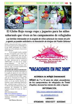 Abril, 2008                                 S ol idaridad más al lá del cole 105




 El Globo Rojo recoge ropa y juguetes para los niños
saharauis que viven en los campamentos de refugiados
  Las familias interesadas en la acogida de niños saharauis los meses de julio
 y agosto ya pueden solicitarlo a la Asociación de Amigos del Pueblo Saharaui
Desde la dirección del Centro os quere-
mos dar las gracias por la solidaridad con
la que habéis participado en el llama-
miento que se ha realizado a favor de los
niños Saharauis.
         Se ha recogido mucha cantidad
de ropa y de juguetes, que se han selec-
cionado y empaquetado, pero que aún
están a la espera de que sean enviados,
debido a un ajuste o acuerdo de fechas en
los viajes previstos por la asociación
AMPUSABE a la zona de los campa-
mentos Saharauis.          En breve se
nos comunicará las fechas en las se efec-
tuará un viaje, en el que se podrá enviar
todo el material recogido.
 ACOGIDA DE NIÑ@S SAHARAUIS
Por otra parte, las familias interesadas en
la acogida de algunos de estos niños de
entre 7 a 12 años pueden acogerse al Plan
"VACACIONES EN PAZ 2008", impul-
sado por la Asociación de Amigos del
Pueblo Saharaui de Salamanca. Esta ini-
ciativa, en la que muchas familias sal-
mantinas vienen colaborando desde hace
años, pretende acoger a niños/as de 7 a
12 años de edad, procedentes de los cam-
pamentos de refugiados de Tinduf
(Argelia), durante los meses de Julio y
Agosto
MÁS INFORMACIÓN:
http://www.salamancajaima.es
Correo electrónico: sa_jaima@yahoo.es
Teléfonos: 676365468 – 659513377 -
63555945
         Loli Mateos, Directora
 