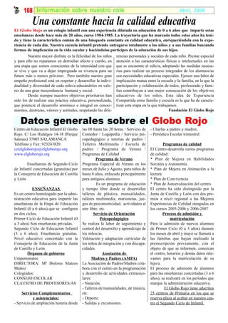 108 I nf ormación sobr e nuestr o cole                                                           Abril, 2008

           Una constante hacia la calidad educativa
El Globo Rojo es un colegio infantil con una experiencia dilatada en educación de 0 a 6 años que imparte estas
enseñanzas desde hace más de 20 años, curso 1984-1985. La trayectoria que ha marcado todos estos años ha teni-
do y tiene la característica común de una búsqueda constante en calidad educativa, enriqueciéndola con la expe-
riencia de cada día. Nuestra escuela infantil pretende entregarse totalmente a los niños y a sus familias buscando
formas de implicación en la vida escolar y haciéndolas partícipes de la educación de sus hijos.
        Nuestro mayor disfrute es la felicidad de los niños rencias personales y sociales de cada niño. Prestar especial
y para ello no reparamos en derrochar afecto y cariño, en atención a las características físicas e intelectuales en las
una etapa que somos conscientes de la intensidad con que que se encuentre el niño/a, adoptando las medidas necesa-
se vive y que va a dejar impregnada su vivencia para un rias para realizar un proceso integrador de los alumnos/as
futuro más o menos próximo. Pero también nuestro gran con necesidades educativas especiales. Ejercer una labor de
empeño profesional está en respetar y desarrollar la indivi- implicación mutua entre la escuela y la familia, en la que la
dualidad y diversidad de cada niño/a educándoles en valo- participación y colaboración de todos, profesorado y fami-
res de una gran trascendencia humana y social.                lias contribuyan a una mejor consecución de los objetivos
        Desde siempre nuestros objetivos prioritarios han educativos de los niños. Esta idea de Experiencia
sido los de realizar una práctica educativa, personalizada, Compartida entre familia y escuela es la que ha de caracte-
que potencie el desarrollo armónico e integral en conoci- rizar esta etapa en la que trabajamos.
mientos, destrezas, valores y actitudes, respetando las dife-                                Fundación El Globo Rojo


   Datos generales sobre el Globo Rojo
Centro de Educación Infantil El Globo     las 08 hasta las 20 horas / Servicio de   - Charlas a padres y madres.
Rojo. C/ Los Hidalgos 14-18 (Parque       Comedor / Logopedia / Servicio psi-       - Periódico Escolar trimestral.
Salesas) 37005 SALAMANCA                  copedagógico y tutorías de padres /
Teléfono y Fax: 923243820                 Talleres Multimedia / Escuela de                   Programas de calidad
ceielgloborojo@elgloborojo.org            padres / Programa de Verano /             El Centro desarrolla varios programas
www.elgloborojo.org                       Programas de Calidad                      de calidad:
                                                   Programa de Verano               * Plan de Mejora en Habilidades
       Enseñanzas de Segundo Ciclo        Programa Especial de Verano en los        Sociales y Autonomía.
de Infantil concertadas (gratuitas) por   meses de Julio y Agosto, para niños de    * Plan de Mejora en Animación a la
la Consejería de Educación de Castilla    hasta 8 años, enfocado principalmente     lectura.
y León                                    para antiguos alumnos.                    * Plan de Convivencia.
                                                   Es un programa de educación      * Plan de Autoevaluación del centro.
            ENSEÑANZAS                    y tiempo libre donde se desarrollan       El centro ha sido distinguido por la
Es un centro homologado por la admi-      talleres de plástica, manualidades,       Junta de Castilla y León con dos pre-
nistración educativa para impartir las    talleres multimedia, marionetas, jue-     mios a nivel regional a las Mejores
enseñanzas de la Etapa de Educación       gos de psicomotricidad, actividades al    Experiencias de Calidad otorgados en
Infantil (0 a 6 años) que se configura    aire libre, etc.                          los cursos 2005-2006 y 2006-2007
en dos ciclos,                                    Servicio de Orientación                   Proceso de admisión y
Primer Ciclo de Educación Infantil (0                 Psicopedagógico                            matriculación
a 3 años) Son enseñanzas privadas.        Se realiza la labor de seguimiento y      Para la admisión de nuevos alumnos
Segundo Ciclo de Educación Infantil       control del desarrollo y aprendizaje de   de Primer Ciclo (0 a 3 años) durante
(3 a 6 años). Enseñanzas gratuitas.       los niños/as.                             los meses de abril y mayo se llamará a
Nivel educativo concertado con la         Valoración y adaptación curricular de     las familias que hayan realizado la
Consejería de Educación de la Junta       los niños de integración y con discapa-   preinscripción previamente, con el
de Castilla y León.                       cidades.                                  objeto de que se informen, conozcan
         Órganos de gobierno                            Asociación de               el centro, horarios y demás datos rele-
Unipersonales:                                  Madres y Padres (AMPA)              vantes para la matriculación de su
DIRECTORA: Mª Dolores Mateos              La Asociación de Padres/Madres cola-      hijo/a.
Muñoz                                     bora con el centro en la programación     El proceso de admisión de alumnos
Colegiados:                               y desarrollo de actividades extraesco-    para las enseñanzas concertadas (3 a 6
CONSEJO ESCOLAR                           lares:                                    años), se realizará en los períodos que
CLAUSTRO DE PROFESORES/AS                 - Natación.                               marque la administración educativa.
                                          - Talleres de manualidades, de música,              El Globo Rojo tiene adscritos
     Servicios Complementarios            etc.                                      25 centros de Primaria en los que se
            y asistenciales:              - Deporte.                                reserva plaza al acabar en nuestro cen-
- Servicio de ampliación horaria desde    - Salidas y excursiones.                  tro el Segundo Ciclo de Infantil.
 