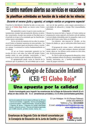 Abril, 2008                                           I nf ormación sobr e nuestr o cole                             109

 El centro mantiene abiertos sus servicios en vacaciones
 Se planifican actividades en función de la edad de los niños/as
 Durante el verano (julio y agosto), el colegio realiza un programa especial
Conciliar la vida laboral y familiar ha sido y es una cons-            zan son de tipo genérico, como juegos psicomotrices o
tante en el Globo Rojo desde sus inicios como Centro                   actividades de educación y tiempo libre (manualidades,
infantil.                                                              plásticas).
          De septiembre a junio, lo que es curso escolar, sus                                   VERANO
instalaciones siempre han permanecido abiertas en perío-               Durante los meses de Julio y Agosto, el Centro realiza un
dos vacacionales, excepto una semana en Navidad, que es                programa de verano especial, con horario solo de mañana,
el período en el que se ha constatado que las familias pre-            con actividades distendidas para los pequeños, tanto en el
sentan menos necesidades.                                              interior del Centro como fuera en el parque.
          En los niveles de menores de tres años la asisten-                    Los alumnos más mayores se dividen en tres
cia al Centro es bastante numerosa en estos períodos, los              franjas de edades ya que se matriculan niños hasta nueve
servicios se mantienen igual con horarios extras y escola-             años.
res, aunque la asistencia se realiza fundamentalmente en                        El programa de verano estuvo enfocado inicial-
la mañana.                                                             mente cuando se creó, para antiguos alumnos principal-
          Al ser un Centro concertado (gratuito) en los                mente, ahora en los últimos cursos asisten no solo éstos,
niveles de tres a seis años, los niños del propio Centro               sino de diversa procedencia.
pueden asistir en estos períodos vacacionales, o bien                           Se lleva a cabo un programa de educación y tiem-
cuando no es lectivo según calendario de Educación.                    po libre, mediante talleres de plástica, manualidades, mul-
          El agrupamiento puede variar en función de la                timedia, marionetas, etc. y también actividades en la
asistencia que se produzca y las actividades que se reali-             zonas de juegos exteriores.




                            Colegio de Educación Infantil
                              (CEI) “El Globo Rojo”
                                               Rojo
            Una apuesta por la calidad
    Centro homologado para impartir las enseñanzas de la Etapa de Educación Infantil (0 a 6
   años) en dos ciclos: De 0 a 3 (enseñanzas privadas) y 3 a 6 años (concertadas-gratuitas)

                                                                            C/ Los Hidalgos 14-18 (Parque Salesas)
     Servicio de ampliación horaria desde las 08 hasta las 20 horas
                                                                                                37005 SALAMANCA
     / Servicio de Comedor / Logopedia / Servicio psicopedagógico
     y tutorías de padres / Talleres Multimedia / Escuela de padres                      Teléfono y Fax: 923-243820
     / Programa de Verano / Programas de Calidad (Habilidades              E-mail: ceielgloborojo@elgloborojo.org
     sociales, Animación Lectura) / Diversas actividades programadas                           www.elgloborojo.org
     por el AMPA (natación, periódico escolar, charlas, etc)



    Enseñanzas de Segundo Ciclo de Infantil concertadas por
    la Consejería de Educación de la Junta de Castilla y León
 