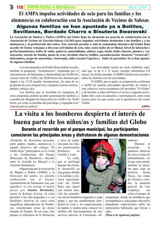 110 AMPA-Visi ta a B omber os                                                                    Abril, 2008

    El AMPA impulsa actividades de ocio para las familias y los
 alumnos/as en colaboración con la Asociación de Vecinos de Salesas
   Algunas familias se han apuntado ya a Bolillos,
  Sevillanas, Bordado Charro o Bisutería Swarovski
La Asociación de Madres y Padres (AMPA) del Globo Rojo ha alcanzado un acuerdo de colaboración con la
Asociación de Vecinos de Garrido-Salesas (AGSO) para impulsar actividades destinadas a las familias y a los
alumnos/as y al profesorado del centro. Este acuerdo permite a toda la comunidad educativa del Globo Rojo
acceder de forma ventajosa a diversas actividades de ocio, tales como bailes de sevillanas (nivel de iniciación y
perfeccionamiento), bailes de salón, guitarra, manualidades, pilates, yoga, taichi, bailes charros, pintura y res-
tauración, escuela de familia, punto de cruz, bordado charro, bolillos, encuadernación, bisutería "swarovski",
informática, grupo de autoestima, risoterapia, taller escuela Capoeira y Taller de percusión. Ya se han apunta-
do algunas familias.
         Los más pequeños del Globo Rojo podrán acceder               Las actividades tienen un coste simbólico men-
también al programa "Animabarrios", impulsado por el         sual que va de 6 a 12 euros, excepto informática (18
Ayuntamiento de Salamanca y desarrollado por AGSO los        euros). En fechas pasadas, el AMPA remitió una circular a
viernes entre las 16,00 y las 20,00 horas (los alumnos que   todas las familias con las actividades.
salgan a las 17,45 pueden incorporarse). Se trata de un               El AMPA, por su parte, se compromete a informar
programa de ocio integral muy completo (cuenta cuentos,      a AGSO de cuantas actividades desarrolla, de remitir a
pintura, música, etc).                                       este colectivo varios ejemplares del periódico "El Globo"
         Las familias que se inscriban en cualquiera de      y de facilitar a niños del barrio el acceso a algunas activi-
estos programas podrán acceder gratuitamente también a       dades tales como la natación y matronatación, entre otras
consultas de abogado los lunes entre las 16,00 y las 18,00   (cursos para los que cuenta con la aprobación del centro
horas, así como a consultas del psicólogo y logopeda (con    Vialia).
citación previa ambos).                                                                                           AMPA

  La visita a los bomberos despierta el interés de
  buena parte de los niños/as y familias del Globo
     Durante el recorrido por el parque municipal, los participantes
conocieron las principales áreas y disfrutaron de algunas demostraciones
Alrededor de doscientas personas,       y sirve de acade-                                           mantino.
entre padres, madres, alumnos/as y      mia para los futu-                                                Durante el
equipo directivo del colegio "El        ros profesionales                                           recorrido,       se
Globo Rojo" participaron en la visita   bomberos         en                                         pudieron observar
a las instalaciones del Parque          Castilla y León.                                            de cerca el área de
Municipal de Bomberos, ubicado                   La visita,                                         entrenamiento -en
entre la Avenida La Merced y la         que se prolongó                                             la que estos profe-
Avenida Salamanca).                     durante dos horas,                                          sionales se ejerci-
        Organizada por la Asociación    se desarrolló en                                            tan para estar en
de Madres y Padres (AMPA) y la          tres grupos debido                                          perfecta     forma
Dirección del centro, en estrecha       a la nutrida y ani-                                         física-, las zonas
colaboración con el Excmo.              mosa representa-                                            de oficinas y estu-
Ayuntamiento de Salamanca -hay que      ción del Globo                                              dio, la maqueta
agradecer en este sentido el interés    Rojo, que siguió                                            general de este
puesto por Sandra Hernández,            con mucha aten-                                             complejo,       así
mamá de Rodrigo Arroita-, la visita     ción los comenta-                                           como el parque de
permitió a los más pequeños y a sus     rios de los bomberos asignados a cada     maquinaria, donde los bomberos que
familiares observar de cerca estas      grupo y que tan amablemente aten-         acompañaron a cada grupo ofrecieron
magníficas dependencias de bombe-       dieron la visita y los requerimientos     abundantes explicaciones sobre las
ros, consideradas como las mejor        de padres y madres para conocer los       operaciones habituales que llevan a
dotadas de España. No en vano, este     detalles del funcionamiento de este       cabo.
parque es referencia en la formación    servicio adscrito al Consistorio sal-     (Pasa a la siguiente página)
 