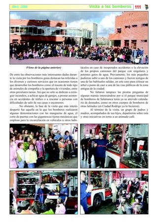 Abril, 2008                                                           Visi ta a los bomber os 111




              (Viene de la página anterior)                     táculos en caso de inesperados accidentes o la elevación
                                                                de los propios camiones del parque con singulares y
De entre las observaciones más interesantes dadas duran-        potentes gatos de agua. Previamente, los más pequeños
te la visita por los bomberos guías destacan las referidas a    pudieron subir a uno de los camiones y fueron testigos de
los diversos y curiosos servicios que en ocasiones tienen       una de las habituales salidas, en este caso para colocar un
que desarrollar los bomberos como el rescate de todo tipo       árbol a punto de caer a una de las vías públicas de la zona
de animales de compañía o la apertura de viviendas, entre       antigua de la ciudad.
otras peculiares tareas. Así que no sólo se dedican a extin-             No faltaron tampoco las pícaras preguntas de
guir incendios, a achicar agua de garajes, a prestar asisten-   algunas mamás interesándose por si el parque municipal
cia en accidentes de tráfico o a rescatar a personas con        de bomberos de Salamanca tenía ya su atrevido calenda-
dificultades de salir de sus casas o ascensores.                rio de desnudos, como en otros cuerpos de bomberos de
          No obstante, la fase de la visita que más interés     otras latitudes (en Ciudad Rodrigo ya lo hicieron).
despertó fue aquella en la que los bomberos realizaron                   Al término de la visita, un grupo de padres y
algunas demostraciones con las mangueras de agua, el            madres, acompañados de sus hijos, departieron sobre esta
corte de puertas con las gigantescas tijeras mecánicas que      y otras iniciativas en torno a un animado café.
emplean para la excarcelación en vehículos u otros habi-
 