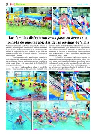 114 Piscinas                                                                                                Abril, 2008




  Las familias disfrutaron como patos en agua en la
 jornada de puertas abiertas de las piscinas de Vialia
Numerosas familias del Globo Rojo (más de medio centenar de         recreativa infantil. Todas las familias confraternizaron y lo pasa-
personas), incluso algunos exalumnos del centro acompañados         ron estupendamente en el agua. Durante la visita, algunas moni-
de sus padres y madres, participaron en la jornada de puertas       toras dieron a conocer a los interesados las actividades que se
abiertas de las piscinas en Vialia, complejo al que acude los       desarrollan en los cursos de matronatación y natación con los
sábados un nutrido grupo de niños-as del centro a las clases de     niños del Globo Rojo. El AMPA repartió entre todos los niños
matronatación y natación.                                           asistentes un huevo "kinder".
          Promovida esta iniciativa por el Ampa a instancias de               En definitiva, un excelente broche de oro para una jor-
la invitación cursada por la Dirección de las Piscinas de Vialia,   nada que comenzó con la visita de prácticamente todo el cole-
los participantes visitaron y disfrutaron de este complejo de       gio al parque municipal de bomberos. Por cierto, algunos padres
ocio el pasado sábado 15 de marzo, desde las 17,00 a las 19,30      prolongaron la sesión de cañas después de la visita a los bom-
horas aproximadamente.                                              beros hasta la hora del comienzo de la sesión de piscinas, y es
          Los padres y madres pudieron utilizar el área de las      que la buena convivencia entre familias de los Rojos III tiene
piscinas y bañarse junto a sus hijos, así como estar en la zona     estas cosas. Un saludo para todos ellos.
 
