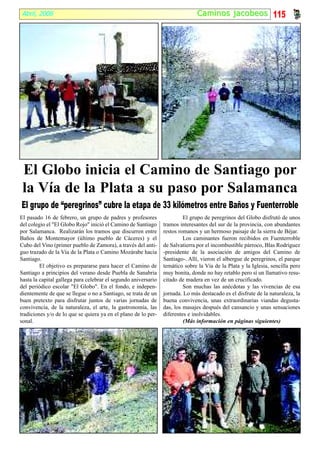 Abril, 2008                                                                   Caminos jacobeos 115




 El Globo inicia el Camino de Santiago por
 la Vía de la Plata a su paso por Salamanca
El grupo de “peregrinos” cubre la etapa de 33 kilómetros entre Baños y Fuenterroble
El pasado 16 de febrero, un grupo de padres y profesores                 El grupo de peregrinos del Globo disfrutó de unos
del colegio el "El Globo Rojo" inició el Camino de Santiago     tramos interesantes del sur de la provincia, con abundantes
por Salamanca. Realizarán los tramos que discurren entre        restos romanos y un hermoso paisaje de la sierra de Béjar.
Baños de Montemayor (último pueblo de Cáceres) y el                      Los caminantes fueron recibidos en Fuenterroble
Cubo del Vino (primer pueblo de Zamora), a través del anti-     de Salvatierra por el incombustible párroco, Blas Rodríguez
guo trazado de la Vía de la Plata o Camino Mozárabe hacia       -presidente de la asociación de amigos del Camino de
Santiago.                                                       Santiago-. Allí, vieron el albergue de peregrinos, el parque
         El objetivo es prepararse para hacer el Camino de      temático sobre la Vía de la Plata y la Iglesia, sencilla pero
Santiago a principios del verano desde Puebla de Sanabria       muy bonita, donde no hay retablo pero sí un llamativo resu-
hasta la capital gallega para celebrar el segundo aniversario   citado de madera en vez de un crucificado.
del periódico escolar "El Globo". En el fondo, e indepen-                Son muchas las anécdotas y las vivencias de esa
dientemente de que se llegue o no a Santiago, se trata de un    jornada. Lo más destacado es el disfrute de la naturaleza, la
buen pretexto para disfrutar juntos de varias jornadas de       buena convivencia, unas extraordinarias viandas degusta-
convivencia, de la naturaleza, el arte, la gastronomía, las     das, los masajes después del cansancio y unas sensaciones
tradiciones y/o de lo que se quiera ya en el plano de lo per-   diferentes e inolvidables.
sonal.                                                                   (Más información en páginas siguientes)
 