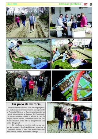 Abril, 2008                                            Caminos jacobeos   117




      Un poco de historia
La Vía de la Plata comienza a ser ruta de peregrina-
je a medida que los cristianos fueron reconquistando
la Península Ibérica y se fueron restableciendo las
vías de peregrinación a Santiago de Compostela.
Fue en ese momento cuando la Vía de la Plata, la
antigua calzada romana, comenzó a usarse con ver-
dadera afluencia como ruta de peregrinación a la
tumba del apóstol.
       De esta forma se convirtió en la vía que usa-
ban los mozárabes de Al-Andalus para peregrinar a
Compostela durante la Baja Edad Media, conocién-
dose como el camino mozárabe a Santiago.
 