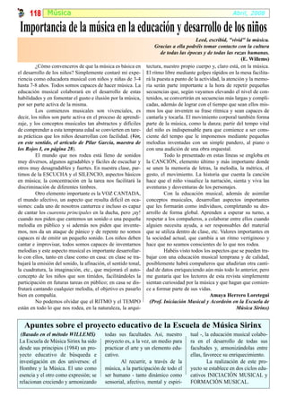 118 Música                                                                                           Abril, 2008

 Importancia de la música en la educación y desarrollo de los niños
                                                                                         Leed, escribid, "vivid" la música.
                                                                     Gracias a ella podréis tomar contacto con la cultura
                                                                       de todas las épocas y de todas las razas humanas.
                                                                                                                (E. Willems)
         ¿Cómo convenceros de que la música es básica en        tectura, nuestro propio cuerpo y, claro está, en la música.
el desarrollo de los niños? Simplemente contaré mi expe-        El ritmo libre mediante golpes rápidos en la mesa facilita-
riencia como educadora musical con niños y niñas de 3-4         rá la puesta a punto de la actividad, la atención y la memo-
hasta 7-8 años. Todos somos capaces de hacer música. La         ria serán parte importante a la hora de repetir pequeñas
educación musical colaborará en el desarrollo de estas          secuencias que, según vayamos elevando el nivel de con-
habilidades y en fomentar el gusto e ilusión por la música,     tenidos, se convertirán en secuencias más largas y compli-
por ser parte activa de la misma.                               cadas, además de lograr con el tiempo que sean ellos mis-
         Los comienzos musicales son vivenciales, es            mos los que inventen su frase rítmica y sean capaces de
decir, los niños son parte activa en el proceso de aprendi-     cantarla y tocarla. El movimiento corporal también forma
zaje, y los conceptos musicales tan abstractos y difíciles      parte de la música, como la danza; partir del tempo vital
de comprender a esta temprana edad se convierten en tare-       del niño es indispensable para que comience a ser cons-
as prácticas que los niños desarrollan con facilidad. (Ver,     ciente del tempo que le imponemos mediante pequeñas
en este sentido, el artículo de Pilar García, maestra de        melodías inventadas con un simple pandero, al piano o
los Rojos I, en página 28).                                     con una audición de una obra orquestal.
         El mundo que nos rodea está lleno de sonidos                    Todo lo presentado en estas líneas se engloba en
muy diversos, algunos agradables y fáciles de escuchar y        la CANCIÓN, elemento último y más importante donde
otros muy desagradables y fuertes. En nuestra clase, par-       se unen la memoria de letras, la melodía, la métrica, el
timos de la ESCUCHA y el SILENCIO, aspectos básicos             gesto, el movimiento. La historia que cuenta la canción
en música; la concentración en la tarea nos facilitará la       hace que el niño visualice la narración, sienta y viva las
discriminación de diferentes timbres.                           aventuras y desventuras de los personajes.
         Otro elemento importante es la VOZ CANTADA,                     Con la educación musical, además de asimilar
el mundo afectivo, un aspecto que resulta difícil en oca-       conceptos musicales, desarrollan aspectos importantes
siones: cada uno de nosotros canturrea e incluso es capaz       que les formarán como individuos, completando su des-
de cantar los cuarenta principales en la ducha, pero ¡ay!       arrollo de forma global. Aprenden a esperar su turno, a
cuando nos piden que cantemos un sonido o una pequeña           respetar a los compañeros, a colaborar entre ellos cuando
melodía en público y si además nos piden que invente-           alguien necesita ayuda, a ser responsables del material
mos, nos da un ataque de pánico y de repente no somos           que se utiliza dentro de clase, etc. Valores importantes en
capaces ni de emitir un pequeño sonido. Los niños deben         la sociedad actual, que cambia a un ritmo vertiginoso y
cantar e improvisar, todos somos capaces de inventarnos         hace que no seamos conscientes de lo que nos rodea.
melodías y este aspecto musical es importante desarrollar-               Habéis visto todos los aspectos que se pueden tra-
lo con ellos, tanto en clase como en casa: en clase se tra-     bajar con una educación musical temprana y de calidad,
bajará la emisión del sonido, la afinación, el sentido tonal,   posiblemente habrá compañeros que añadirían otra canti-
la cuadratura, la imaginación, etc., que mejorará el auto-      dad de datos enriqueciendo aún más todo lo anterior, pero
concepto de los niños que son tímidos, facilitándoles la        me gustaría que los lectores de esta revista simplemente
participación en futuras tareas en público; en casa se dis-     sientan curiosidad por la música y que hagan que comien-
frutará cantando cualquier melodía, el objetivo es pasarlo      ce a formar parte de sus vidas.
bien en compañía.                                                                               Amaya Herrero Loretegui
         No podemos olvidar que el RITMO y el TEMPO               (Prof. Iniciación Musical y Acordeón en la Escuela de
están en todo lo que nos rodea, en la naturaleza, la arqui-                                                  Música Sirinx)


   Apuntes sobre el proyecto educativo de la Escuela de Música Sirinx
 (Basado en el método WILLEMS)             todas sus facultades. Así, nuestro        tual -, la educación musical colabo-
La Escuela de Música Sirinx ha sido        proyecto es, a la vez, un medio para      ra en el desarrollo de todas sus
desde sus principios (1984) un pro-        practicar el arte y un elemento edu-      facultades y, armonizándolas entre
yecto educativo de búsqueda e              cativo.                                   ellas, favorece su enriquecimiento.
investigación en dos universos: el                 Al recurrir, a través de la                La realización de este pro-
Hombre y la Música. El uno como            música, a la participación de todo el     yecto se establece en dos ciclos edu-
esencia y el otro como expresión; se       ser humano - tanto dinámico como          cativos INICIACIÓN MUSICAL y
relacionan creciendo y armonizando         sensorial, afectivo, mental y espiri-     FORMACIÓN MUSICAL.
 