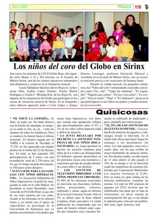 Abril, 2008                                                                                   Música 119




   Los niños del coro del Globo en Sirinx
Son varios los alumnos de CEI El Globo Rojo, del segun-      Herrero Loretegui, profesora Iniciación Musical y
do ciclo (Rojos I, II y III) inscritos en la Escuela de      Acordeón en la Escuela de Música Sirinx, tras un recien-
Música Sirinx, uno de los centros educativos salmantinos     te concierto previo a las vacaciones de Semana Santa.
más dinámicos y creativos en la formación musical.                    Durante la velada musical, los pequeños emula-
        Lucía Valladares Sánchez (de los Rojos I), su her-   ron a los "Niños del coro" interpretando conocidas cancio-
mana Alba, Andrés López Dueñas, Noelia Martín                nes como Clic, clac", "Todas las mañanas", "El esquia-
Rodríguez o Giulia C. Miranda Rott, de los Rojos II, son     dor", "Pajarito que cantas", "El oso y los ositos", "La ove-
algunos de los alumnos/as del Globo que participan en los    jita", "Gira la rueda", "Pipo" o "El carbonero", pieza en la
cursos de iniciación musical de Sirinx. En la fotografía,    que participaron a coro todos sus padres y madres asisten-
estos niños/as aparecen junto a Celia López y Amaya          tes al conciertillo.

                                                                           Quisicosas
* NO TOCÓ LA LOTERÍA.- Al                tienen hijos hiperactivos. Los datos      cuente es calificado de inadecuado y
final, no pudo ser. No hubo brincos      que maneja esta agrupación reflejan       poco saludable por nutricionistas.
con la botella de champán, ni tampo-     que aproximadamente entre el 3% y         * EL 25% DE LOS ANUNCIOS DE
co se cantó el ¡Oe, oe, oe…! ante las    5% de los niños sufren hiperactividad     JUGUETES SUSPENDE.- Una ava-
cámaras de todos los telediarios. Pero   y déficit de atención.                    lancha de anuncios de juguetes y vide-
se mantuvo la ilusión hasta el último    * LA JUNTA REGULARÁ POR                   ojuegos invade la televisión. Es el
momento. El número jugado por el         DECRETO LA ATENCIÓN TEM-                  medio más eficaz para hacer llegar los
AMPA a la Lotería de Navidad, el         PRANA DE LOS NIÑOS DISCA-                 mensajes a sus destinatarios: los
75.336, no fue agraciado con ningún      PACITADOS.- La Junta aprobará un          niños. Los más pequeños, entre tres y
premio en el sorteo del 22 de diciem-    decreto de atención temprana para         cuatro años, son los que reciben un
bre. En total, se han repartido 550      niños de 0 a 6 años con discapacidad.     mayor bombardeo de anuncios distin-
participaciones de 5 euros, con una      El Gobierno regional desarrollará en      tos. Por término medio, un niño menor
recaudación total de 2.750 euros, de     los próximos meses esta normativa y       de 12 años dedicó el año pasado el
los que el Ampa recauda directamen-      concretará qué tipo de ayudas destina-    10% de su tiempo a ver la televisión
te 550 euros como donativo.              rá a estos niños y sus familias.          según las estadísticas de consumo ela-
* NUEVA SEDE PARA LAS FAMI-              *      LOS       ANUNCIOS           DE    boradas por Corporación Multimedia.
LIAS CON NIÑOS HIPERACTI-                TELEVISIÓN DIRIGIDOS A LOS                Los mayores invirtieron el 21,8%.
VOS.- La Asociación Salmantina de        NIÑOS PROPICIAN OBESIDAD.-                Pero no todos los spots salidos de las
Niños Hiperactivos (Asanhi) ha inau-     El 44% de los alimentos anunciados        factorías publicitarias cumplían las
gurado su sede en la calle Bañeza. Su    en televisión son chocolates, bollería,   normas. Un total de 405 anuncios de
presidente es Jesús Hernández, muy       dulces, precocinados, refrescos,          juguetes (el 25%) tuvieron que ser
conocido en El Globo Rojo ya que dos     embutidos y salsas, según un informe      modificados tras pasar por la lupa de
de sus hijos pasaron por sus aulas.      de la revista Consumer Eroski. Sólo el    Autocontrol, un eficaz sistema de
Asanhi se ha reforzado en los últimos    2% es idóneo para la dieta infantil       autorregulación del que se ha dotado
meses y ya cuenta con el apoyo de        (verduras, frutas, pescados). La citada   la industria para velar por una publici-
especialistas en psicología de la        publicación ha comprobado que los         dad veraz, legal, honesta y leal.
Universidad de Salamanca que ya          spots del horario infantil están copa-
prestan asesoramiento a los padres que   dos por alimentos cuyo consumo fre-
 