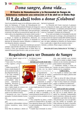 120 Donación                                                                                       Abril, 2008

                D ona sangre, dona vida…
     El Centro de Hemodonación y la Hermandad de Sangre de
 Salamanca realizarán una extracción el 9 de abril en el Globo Rojo

  El 9 de abril todos a donar ¡Colabora!
Ante la necesidad de sangre en los diferentes centros sani-    dad móvil asistencial.
tarios de Salamanca, el Centro de Hemodonación de                       La Dirección del Centro reservará el gimnasio
Castilla y León y la Hermandad de Donantes de Sangre de        para esa extracción de sangre, que tendrá lugar entre las
Salamanca hacen un llamamiento a toda la Comunidad             17,15 y las 20,00 horas. Los donantes participantes serán
Educativa del Colegio "El Globo Rojo" para que participe       debidamente atendidos, recibirán algunos regalos, así
el próximo 9 de abril en la extracción de sangre que se lle-   como un "tentempié" al término de la donación.
vará a cabo en las dependencias de nuestro centro escolar.              Si en otras actividades la Comunidad Escolar del
         Todos los padres y madres, sus familias, allegados    Globo Rojo destaca por su entrega y alta participación es
y amigos, el claustro de profesores/as, Dirección, así         en esta ocasión tan especial cuando debe también poner de
como el personal adscrito al colegio y el alumnado en          manifiesto su compromiso social con un gesto solidario
prácticas de formación estamos llamados a colaborar en         que, sin duda, redundará en beneficio de muchas perso-
esta donación altruista y necesaria.                           nas, y quién sabe, si algún día en nosotros mismos…
         La donación de sangre será tutelada por personal      Anímate y colabora. Donar sangre es donar vida.
sanitario especializado del Centro de Hemodonación de
Castilla y León, que trasladará hasta el Globo Rojo el             Dirección del Centro, Redacción de "El Globo" y
material necesario para llevarla a cabo, así como una uni-                                                   Ampa


      Requisitos para ser Donante de Sangre
* No haber donado sangre en los 3        los últimos 6 meses.                       ción, sigue tumbado unos minutos
últimos meses                             y, sobre todo...                          hasta que tu cuerpo se adapte. Luego
* Tener entre 18 y 65 años.                TENER GANAS DE DAR VIDA                  siéntate un rato mientras presionas el
* Peso superior a 50                                      * ¿Cómo es la dona-       punto donde te han pinchado.
kilos.                                                    ción de sangre?           * Finalmente siéntate a tomar un
* Haber transcurrido 2                                    * Primero rellenas una    bocata y un zumo ó refresco mientras
horas y media después                                     ficha con tus datos       charlas con tus compañeros.
de la comida de medio                                     p e r s o n a l e s .                SABÍAS QUE...
día (Digestión hecha).                                    Seguidamente         te   * En España se realizan unas 4.000
* No estar tomando                                        entrevista un médico,     transfusiones de sangre y plasma cada
medicación alguna.                                        te miden la presión       día
 * No haber padecido                                      arterial, el pulso y el   * Que se salvan 60 vidas al día gra-
enfermedades infec-                                       hematocrito        (que   cias exclusivamente a las donaciones
ciosas     importantes                                    determina la propor-      * Que la única manera de conseguir
(hepatitis, brucelosis,                                   ción de glóbulos rojos    sangre es mediante las donaciones.
malta, sífilis, paludis-                                  en la sangre) , median-   * Y por todo esto tu ayuda es impor-
mo), o haber estado en contacto con      te una simple punción en la yema del       tante.
ellas en los últimos 6 meses.            dedo.                                         LA DONACIÓN DE SANGRE
No haber sido intervenido quirúrgica-    * Una vez comprobado tu perfecto           La sangre es un elemento insustitui-
mente en los últimos 6 meses.            estado de salud, te acompaña a la          ble, que no se puede fabricar, que
* Vacunación con virus o bacterias       zona de donación donde un/a A.T.S. ó       aporta los elementos fundamentales
atenuados: Exclusión durante 4 sema-     un auxiliar te invita a tumbarte en una    para la nutrición y defensa de nuestro
nas.                                     camilla.                                   organismo y que todos los días nece-
* No tener anemia o tendencia a san-     * Tras comprobar tus datos y estado        sitan personas que van a ser operadas,
grar.                                    anímico te extraerá 450 cc. de sangre.     que han sufrido un accidente, que
* No padecer enfermedades crónicas       Esta operación durará unos 10 minu-        están enfermas de cáncer o leucemia,
(fiebres reumáticas, asma, úlcera,       tos aproximadamente. Mantente tran-        que tienen una enfermedad crónica o
etc.).                                   quilo y relajado.                          se les va a realizar un transplante.
Estar libre de embarazo o aborto en      * Cuando haya terminado la extrac-
 