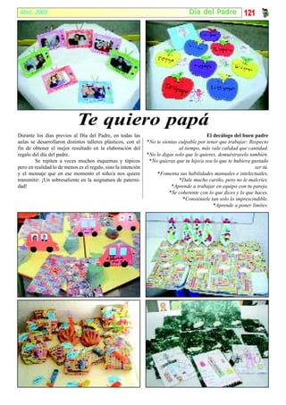 Abril, 2008                                                                      Día del Padr e            121




                             Te quiero papá
Durante los días previos al Día del Padre, en todas las                                    El decálogo del buen padre
aulas se desarrollaron distintos talleres plásticos, con el    *No te sientas culpable por tener que trabajar: Respecto
fin de obtener el mejor resultado en la elaboración del                       al tiempo, más vale calidad que cantidad.
regalo del día del padre.                                      *No le digas solo que le quieres, demuéstraselo también.
        Se repiten a veces muchos esquemas y tópicos            *No quieras que tu hijo/a sea lo que te hubiera gustado
pero en realidad lo de menos es el regalo, sino la intención                                                     ser tú.
y el mensaje que en ese momento el niño/a nos quiere               *Fomenta sus habilidades manuales e intelectuales.
transmitir: ¡Un sobresaliente en la asignatura de paterni-                    *Dale mucho cariño, pero no le malcríes.
dad!                                                                      *Aprende a trabajar en equipo con tu pareja.
                                                                         *Se coherente con lo que dices y lo que haces.
                                                                                *Consiéntele tan solo lo imprescindible.
                                                                                              *Aprende a poner límites.
 