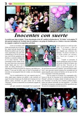 122 I nocentada                                                                                      Abril, 2008




                Inocentes con suerte
La noticia que bajo el titular "Gran chocolatada el día 28" publicó la Redacción de "El Globo" en la página 75
del anterior número de Navidad, lejos de amilanar a un grupo de familias por su irónico e inocente contenido,
les empujó a explorar la sospechosa actividad.
         Como se recordará, en El                                                         Centro aparecía un cartel que indi-
Globo del pasado mes de diciem-                                                           caba: "ve al parque y coged un
bre, algún malvado duende de la                                                           globo…." Hay que coger unos glo-
Redacción publicó que las profe-                                                          bos colgados que contienen otro
soras organizaban una gran cho-                                                           mensaje: "Si quieres merendar en
colatada para el 28 de ese mismo                                                          el circulo grande nos encontra-
mes, con el fin de agradecer a las                                                        ras… busca por el parque y lo
familias su estrecha colaboración                                                         veras….
en la tarea docente. Toda la                                                                        Cuando se encuentra el
comunidad escolar estaba invita-                                                          círculo grande que está en el centro
da a una fiesta cuya convocatoria                                                         del mismo al lado de la fuente, otro
estaba fijada para las 6 de la                                                            cartel nos dice: "Inocente ya lle-
tarde. En dicha información se                                                            gaste y la merienda ganaste". Así,
indicaba que la Dirección ponía los churros y que habría sor-   de esta forma tan inocente se planteó "una merienda en hipó-
presas. Y vaya que las hubo, pues al final la inocentada se     tesis", pero que para nuestra sorpresa fue secundado por un
convirtió en una pequeña fiesta de verdad, con chocolatada      grupo pequeño, pero ameno de familias con las que nos fui-
incluida.                                                       mos a merendar el chocolate prometido.
         Con la complicidad de Loli, que organizó para los               Tras los juegos en el parque, los congregados cele-
niños algún juego sorpresa con globos y que consistió en        braron el día de los inocentes en la cafetería-pastelería "El
seguir las pistas trampa que iba dando por el parque de Las     Hinojal", próxima al colegio, donde invitados por dos bue-
Salesas hasta encontrar un gran cartel con el lema              nos “inocentes” en ese día, Loli y Juanma, acabaron degus-
"Inocente", la fiesta se desarrolló en un ambiente cargado de   tando una sabrosa merienda, los más pequeños, y el citado
cordialidad.                                                    chocolate, los mayores, arropado por un fino aguardiente que
         ¿En qué consistió la inocentada? En la puerta del      llevaron los instigadores de esta iniciativa.
 