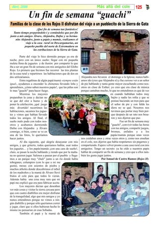 Abril, 2008                                                                  Más al lá del cole                125
                Un fin de semana “guachi”
Familias de la clase de los Rojos II disfrutan del viaje a un pueblecito de la Sierra de Gata
                       ¡Qué fin de semana tan fantástico!
   Tanto tiempo preparándolo ( y contándolo) que por fin
junto a mis amigos Álvaro, Alejandra, Dafne y su herma-
    nito Alejandro, junto a papás y mamás, realizamos el
             viaje a la casa rural en Descargamarías, un
            pequeño pueblo del norte de Extremadura en
                    las estribaciones de la Sierra de Gata.

         Parte del viaje lo hice dormido porque ya era de
noche, pero con un único sueño: llegar con mi pequeña
maleta llena de juguetes y de ilusión por compartir lo que
iba a ser un gran fin de semana con mis amiguitos del Globo
Rojo. Lo primero que hicimos fue recorrer las tres plantas
de la casa rural y repartirnos las habitaciones que de dos en
dos utilizaríamos.                                              Alejandra nos llevaron el domingo a la Iglesia; nunca habí-
         Entre regañinas de algún papá/mamá -siempre están      amos ido (creo que Alejandra sí) y fue curioso ver a un señor
igual-, ayudamos a encender la chimenea llevando leña y         de pie hablando y tanta gente mayor escuchando como nos-
aprendimos, ¡cómo saben nuestros papás!, que las piñas son      otros en clase de Esther; yo creo que era clase de música
lo mas "guachi" para hacer fuego.                               porque cantaban mucho, lo que no entendimos es que de vez
         Mientras los mayores                                                              en cuando hablaban todos muy
preparaban la cena y decían no                                                             bajito y nadie les reñía y que se
se que del olor a humo y de                                                                ponían haciendo un tren para que
poner la calefacción, ¡qué juego                                                           el señor de pie y con falda les
más divertido! recorrimos las                                                              diera no se qué. Nosotros nos
habitaciones, sacamos los jugue-                                                           tuvimos que portar muy bien por-
tes y vimos que habían llevado                                                             que después de un rato nos besa-
todos los amigos. Al final, el                                                             ron y nos dijeron que paz.
sueño malo pudo con todos nos-                                                                     Fue un fin de semana muy
otros y acabamos durmiendo                                                                 "guachi", convivir todas las horas
Dafne con Alejandra y Álvaro                                                               con tus amigos, compartir juegos,
conmigo, si bien, como se ve en                                                            bromas, enfados y a los
una de las fotos, lo queríamos                                                             papás/mamás porque unas veces
hacer juntos.                                                   nos cuidaban unos y otras veces otros y, como nos enseñan
         Al día siguiente, qué alegría desayunar con mis        en el cole, nos dijeron que había respetarnos sin pegarnos y
amigos, y que griterío, todos queríamos hablar, usar todos      compartiendo. Espero volver pronto a una casa rural con mis
los juguetes… y los papás/mamás ¡con una cara de sueño!,        amiguitos. Tengo un secreto: ya he oído a nuestros papis
claro, se pasan la noche hablando y riendo que por la maña-     hablar de compartir un fin de semana y creo que a ellos tam-
na no quieren jugar. Salimos a pasear por el pueblo y llega-    bién les gusta jugar juntos.
mos a un parque muy "chuli" junto a un río donde había                             Por Ismael de Castro Ramos (Rojos II)
toboganes, columpios (con lo que a mi me
gusta), mesas con asientos de piedra y
muchos árboles donde descubrimos el árbol
de los madroños y la mamá de Álvaro llevó
frutos al cole para que todos lo vieran.
Además había una cosa muy rara que mi
papi me explicó que era para fabricar aceite.
         Los mayores decían que deseaban
ver más cosas y visitar la sierra cercana pero
que con cuatro diablillos era mejor disfrutar
de la tranquilidad, algo que mis amigos y yo
nunca entendimos porque no vimos a nin-
gún diablillo y porque sólo queríamos correr
y jugar, claro que si ellos hubieran hecho lo
mismo no pensarían en esas bobadas.
         También el papá y la mamá de
 