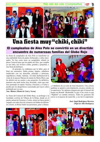 Abril, 2008                                       Más al lá del cole ( Cumpleaños )                        127




        Una fiesta muy “chiki, chiki”
 El cumpleaños de Alex Polo se convirtió en un divertido
     encuentro de numerosas familias del Globo Rojo
La fiesta de cumpleaños de Alex Polo se transformó en
una espléndida fiesta de padres disfrazados y niños aluci-
nados. No hay como tener un cumpleaños infantil en
pleno Carnaval para que los padres de Alex, que cumplía
ya seis años, nos inviten a todos, grandes y pequeños, a
una fiesta de disfraces.
         Al principio no estábamos por la labor, pero al
final nos animamos. Había piratas, hippies, caballeros
medievales con sus doncellas, príncipes y princesas,
superhéroes y hadas. Además, los niños disfrutaron de la
visita de la payasa Marasa (la mamá de María Díez), que
les deleitó con un cuento y una actuación. En definitiva,
pasamos una tarde noche muy divertida,; tanto que esta-
mos pensando en repetir. Gracias a Encarna y a Carlos y
                                                             y Caballeros de su corte de estos bucaneros. Una colonia
perdón por los desperfectos ocasionados por nueve niños
                                                             gaditana se apuntó a esta tripulación, un poco extraña era
pululando por su casa.
                                                             su apariencia. No sabemos ninguno por qué el timonel del
Ana Blanco (Mamá de Unai y Nerea)
                                                             buque era Ronald Mcdonalds, lo que si fue cierto es que
                                                             "Raphael" ya cantaba entonces. Todos los grumetes del
La fiesta del Carnaval del Globo Rojo, se prolongó a la
                                                             navío se lo pasaron de maravilla. y eso fue lo importante.
localidad caribeña de Villares de la Reina, donde en el
puerto natural de Encarna y Carlos, atracó un barco pirata
                                                                                      José Ángel Rodríguez Herrero
cargado con toda clase de corsarios con barbas de diferen-
                                                                                           (Papá de Alba Rodríguez)
tes colores, la Reina Isabel era prisionera, junto a Damas
 