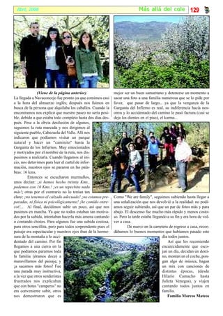 Abril, 2008                                                                  Más al lá del cole 129




               (Viene de la página anterior)                  mejor ser un buen samaritano y detenerse un momento a
La llegada a Navaconcejo fue pronto ya que comimos casi       sacar una foto a una familia numerosa que se lo pide por
a la hora del almuerzo inglés; después nos fuimos en          favor, que pasar de largo... ya que la venganza de la
busca de la persona que alquilaba los caballos. Cuando la     Garganta del Infierno es real, su indiferencia hacia nos-
encontramos nos explicó que nuestro paseo no sería posi-      otros y lo accidentado del camino le pasó factura (casi se
ble, debido a que estaba todo completo hasta dos días des-    deja los dientes en el piso), el karma...
pués. Pese a la obvia desilusión de algunos,
seguimos la ruta marcada y nos dirigimos al
siguiente pueblo, Cabezuela del Valle. Allí nos
indicaron que podíamos visitar un parque
natural y hacer un "caminito" hasta la
Garganta de los Infiernos. Muy emocionados
y motivados por el nombre de la ruta, nos dis-
pusimos a realizarla. Cuando llegamos al ini-
cio, nos detuvimos para leer el cartel de infor-
mación, nuestros ojos se pararon en las pala-
bras: 16 kms.
         Entonces se escucharon murmullos,
unos decían: ¡si hemos hecho treinta Kms.,
podemos con 16 Kms.! ¡es un repechito nada
más!; otras por el contrario no lo tenían tan
claro: ¡no tenemos el calzado adecuado! ¡no estamos pre-      Como "We are family", seguimos subiendo hasta llegar a
paradas, ni física ni psicológicamente! ¡he comido entre-     una señalización que nos devolvió a la realidad: no podí-
cot!... Al final, decidimos subir un poco, así que nos        amos seguir subiendo, así que un par de fotos más y para
pusimos en marcha. Ya que no todos estaban tan motiva-        abajo. El descenso fue mucho más rápido y menos costo-
dos por la subida, intentaban hacerla más amena cantando      so. Pero la tarde estaba llegando a su fin y era hora de vol-
o contando chistes. Para algunos fue una subida costosa,      ver a casa.
para otros sencillita, pero para todos sorprendente pues el           De nuevo en la carretera de regreso a casa, recor-
paisaje era espectacular y nuestros ojos iban de la hermo-    dábamos lo buenos momentos que habíamos pasado este
sura de la montaña a lo acci-                                                                día todos juntos.
dentado del camino. Por fin                                                                      Así que les recomiendo
llegamos a una curva en la                                                                   encarecidamente que esco-
que podíamos pararnos toda                                                                   jan un día, decidan un desti-
la familia (éramos doce) a                                                                   no, monten en el coche, pon-
maravillarnos del paisaje, y                                                                 gan algo de música, hagan
¡a sacarnos más fotos! Fue                                                                   un mix con canciones de
una parada muy instructiva,                                                                  distintas épocas, (desde
a la vez que otros senderistas                                                               Hilario Camacho hasta
frustrados nos explicaban                                                                    Julieta Venegas), y viajen
que con botas "camperas" no                                                                  cantando todos juntos en
era conveniente subir, otros                                                                 familia.
nos demostraron que es                                                                          Familia Marcos Mateos
 