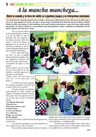 130 Tiempo de ocio                                                                             Abril, 2008


                A la mancha manchega...
 Entre la comida y la hora de salida se organizan juegos y se interpretan canciones
Los momentos de transición después de la comida, y hasta que se llega la hora de la salida para los niños que se
van a sus casas después de comer, son más o menos largos en función de la duración que ha tenido la comida.
Pueden oscilar entre quince o veinte minutos, en los que los niños, más mayores , que son los que suelen acabar
más pronto de comer, en general, van ayudando a los más pequeños a comer y también les acompañan lleván-
dolos a dormir a la zona de la siesta.
         Una vez que los niño/as
se han aseado después de comer,
y se han acostado los que se
duermen, hay que organizar a
los demás, para que estén tran-
quilos. Y una de las formas es
agruparlos en un círculo en la
sala de usos múltiples, y allí rea-
lizamos pequeños juegos breves,
para que están entretenidos.
         No es tarea fácil algu-
nos días, ya que se agrupan
niños de diferentes edades y hay
que improvisar cualquier cosa
con el fin de que estén atentos.
El repertorio de juegos es muy
diverso:
*Bailes charros, que les encan-
tan (La Clara suele ser lo más
bailado), o también alguna can-
ción para ser escuchada.
*Juegos como: De cotín cotan, de la
vera, vera….o Si yo fuera gato, ratas
pillaría….
         Y el último que hemos aprendi-
do y del que os ponemos unas fotos que
se llama "Baile de los molinos"
         El juego consiste en colocarse
varias parejas de niños, espalda con
espalda, levantado los brazos y hacién-
dolos girar como las aspas de un moli-
no, al ritmo que se canta la siguiente
estrofa:
A la Mancha Manchega
Al mucho vino
Mucho pan, mucho aceite
Y mucho tocino
Y si vas a la Mancha
No te alborotes
Porque vas a la tierra
De Don Quijote                                                popular, que es muy bueno que vuestros hijos/as se empa-
Al acabar esta estrofa se baila una jota tipo aragonesa con   pen de ella; se transmiten así de generación en generación
mucho ritmo.                                                  y hay infinidad y variedad de ellos.
         Los niños han aprendido a reconocer distintos rit-           Otros días se escucha algún cuento, sobre todo si
mos y pasan de uno a otro con soltura.                        vemos aparecer a Pilar con su varita mágica, donde todos
         Estos sencillos juegos forman parte de la cultura    nos quedamos muy sentados escuchando….
                                                                                                                    Loli
 