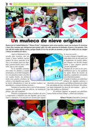 16     Los Amari l los Limones (Experiencias)                                                     Abril, 2008




       Un muñeco de nieve original
Dentro de la Unidad Didáctica "Manos Frías", trabajamos entre otras muchas cosas, con texturas. Es invierno
y hace frío, tenemos que abrigarnos para poder salir a la calle, ponernos la bufanda, el gorro y los guantes. Tito
este año ha tenido mucha suerte, porque donde él vive ha nevado un montón, así que ha salido con sus amigos
a hacer un muñeco de nieve.
         Aquí en Salamanca no ha                                                        lo toca con recelo…
nevado, pero nosotros, aún así,                                                          A veces, al pegar el algodón, que-
vamos a hacer también nuestro                                                           daba algún resto de éste junto con
muñeco de nieve, parecido al de                                                         el pegamento en nuestro dedos,
Tito y sus amigos, pero con algo-                                                       que después nos llevaba tiempo
dón y gomets azules, rojos y ama-                                                       quitar y para algunos parecía
rillos, que es más original.                                                            ¡misión imposible!
         En la asamblea comenta-                                                         Después de un rato ya nos acos-
mos todos los detalles y cuando                                                         tumbramos que se nos quedaran
terminamos, en el taller manipula-                                                      los dedos llenos de trocitos de
tivo nos ponemos manos a la obra                                                        algodón, y seguíamos con nuestra
con mucha ilusión, los botones                                                          actividad emocionados.
serán estos gomets circulares de                                                         Cuando el muñeco ya estaba bien
colores y con algodón (que parece                                                      rellenito de algodón, pasamos a
la nieve) rellenaremos el resto de nuestro muñeco, así         decorarlo con los gomets, que debían colocarse con cuida-
aprendemos a manejar distintas texturas…                       do, uno debajo de otro, simulando los botones. Sin embar-
         Sentados en nuestras sillas y con la ficha delante,   go algún despistado los puso de otra manera… ¡pero es
repartimos el algodón, cada dos niños/as, un montoncito        que cada muñeco es diferente!
porque, ¡hay que compartir!                                            Al terminar jugamos un poquito con plastilina,
         Ponemos el pegamento sobre el muñeco de nieve         hemos hecho un buen trabajo y ahora toca relajarse…
y empezamos a rellenarlo con este algodón, que es muy
suave y esponjoso. A la mayoría nos encanta pero alguno                           Rebeca Vicente (Educadora Limones)
 