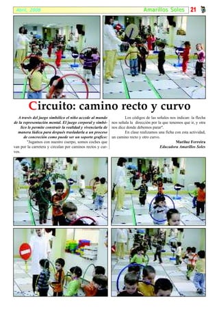 Abril, 2008                                                                     Amari l los S oles          21




         C ircuito: camino recto y curvo
  A través del juego simbólico el niño accede al mundo                Los códigos de las señales nos indican: la flecha
de la representación mental. El juego corporal y simbó-       nos señala la dirección por la que tenemos que ir, y otra
     lico le permite construir la realidad y vivenciarla de   nos dice donde debemos parar".
  manera lúdica para después trasladarla a un proceso                 En clase realizamos una ficha con esta actividad,
       de concreción como puede ser un soporte grafico:       un camino recto y otro curvo.
         "Jugamos con nuestro cuerpo, somos coches que                                               Mariluz Ferreira
van por la carretera y circulan por caminos rectos y cur-                                  Educadora Amarillos Soles
vos.
 