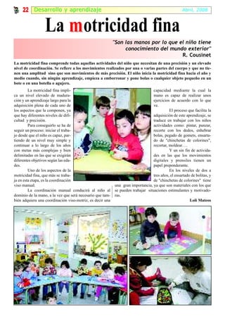 22 Desarr ol lo y apr endizaje                                                                 Abril, 2008



                  La m otricidad fina
                                                           "Son las manos por lo que el niño tiene
                                                                conocimiento del mundo exterior"
                                                                                      R. Cousinet
La motricidad fina comprende todas aquellas actividades del niño que necesitan de una precisión y un elevado
nivel de coordinación. Se refiere a los movimientos realizados por una o varias partes del cuerpo y que no tie-
nen una amplitud sino que son movimientos de más precisión. El niño inicia la motricidad fina hacia el año y
medio cuando, sin ningún aprendizaje, empieza a emborronar y pone bolas o cualquier objeto pequeño en un
bote o en una botella o agujero.
         La motricidad fina impli-                                                capacidad mediante la cual la
ca un nivel elevado de madura-                                                    mano es capaz de realizar unos
ción y un aprendizaje largo para la                                               ejercicios de acuerdo con lo que
adquisición plena de cada uno de                                                  ve.
los aspectos que la componen, ya                                                            El proceso que facilita la
que hay diferentes niveles de difi-                                               adquisición de este aprendizaje, se
cultad y precisión.                                                               traduce en trabajar con los niños
         Para conseguirlo se ha de                                                actividades como: pintar, punzar,
seguir un proceso: iniciar el traba-                                              recorte con los dedos, enhebrar
jo desde que el niño es capaz, par-                                               bolas, pegado de gomets, ensarta-
tiendo de un nivel muy simple y                                                   do de "chinchetas de colorines",
continuar a lo largo de los años                                                  recortar, moldear….
con metas más complejas y bien                                                              Y un sin fin de activida-
delimitadas en las que se exigirán                                                des en las que los movimientos
diferentes objetivos según las eda-                                               digitales y prensiles tienen un
des.                                                                              papel preponderante.
         Uno de los aspectos de la                                                          En los niveles de dos a
motricidad fina, que más se traba-                                                tres años, el ensartado de bolitas, y
ja en esta etapa, es la coordinación                                              de "chinchetas de colorines" tiene
viso manual.                                               una gran importancia, ya que son materiales con los que
         La coordinación manual conducirá al niño al       se pueden trabajar situaciones estimulantes y motivado-
dominio de la mano, a la vez que será necesario que tam-   ras.
bién adquiera una coordinación viso-motriz, es decir una                                                 Loli Mateos
 