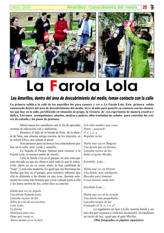 Abril, 2008                                   Amari l los: Conocimiento del medio                            25




             La F arola Lola
Los Amarillos, dentro del área de descubrimiento del medio, toman contacto con la calle
La primera salida a la calle de los amarillos fue para conocer y ver a La Farola Lola. Esta primera salida
enmarcada dentro del área de descubrimiento del medio, sirve al niño para ponerle en contacto con los elemen-
tos que hay en la calle, percibiendo en situación de grupo, la vivencia de esa experiencia de manera creativa y
lúdica. Llevamos acompañantes, abuelos, madres o padres; ellos trasladan las señales para controlar los cru-
ces de calzada y los pasos de peatones.

         Observamos los semáforos con el fin de aprender      (Un niño nombra una cosa)
normas de educación vial y ambiental.                         Todos: ¡ooooooh!
         Pasamos al lado de la tienda de fruta de la abue-    A, e, i, o, u
la de Sara, una alumna amiga nuestra, de los mayores, es      Regálale tu luz.
la señora Oliva, nos saluda al pasar.
         Nos paramos para reconocer los contenedores que      Había una vez en Hungría
hay en la calle: azul, verde y amarillo.                      Una farola que no dormía;
         La llegada al Parque Salesas para conocer a la       Lanzaba rayitos de luz
Farola Lola, es nuestro punto de interés.                     Sobre el gatito Micifuz.
         Lola, la farola vive en el parque, en una zona que
está elevada ya que así observa bien todo lo que le rodea.    Estribillo: Lola….
Lola, ahora ya no es como antes, le han cambiado de
"traje", y está más moderna. Es igual que sus hermanas las    Había una vez en Oriente
farolas que hay en el parque, pero nosotros sabemos que       Una farola muy inteligente;
ella es diferente a las demás en una cosa: ilumina sola-      Buscaba para iluminar
mente las cosas más bonitas que viven o pasan junto a ella    Cosas bonitas, nada más.
y les lanza rayitos de luz, como dice su canción.
                                                              Estribillo:Lola….
Había una vez en Angola
Una farola llamada Lola;                                      Había una vez en la escuela
Lanzaba rayitos de luz                                        Una farola muy pequeñuela;
Sobre la cola de un avestruz.                                 Lanzaba rayitos de luz
Lola, Lola,                                                   Cantando el "a, e, i, o, u".
La farola,                                                             Le regalamos un lazo a Lola, nuestra farola y así
Iluminará una cosa,                                           otro día que vayamos a verla nos reconocerá enviándonos
Dime qué cosita es,                                           un rayito de luz, igual que al gato Micifuz.
Ahora mismo yo te la diré:                                             (Más fotografías en páginas siguientes)
 