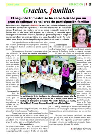 Abril, 2008                                                                             DIRECCIÓN               3

                        G racias, f amilias
    El segundo trimestre se ha caracterizado por un
  gran despliegue de talleres de participación familiar
Estimados lectores del periódico El Globo: De nuevo nos reunimos aquí en estas pági-
                                    Globo
nas con el fin de compartir experiencias y mostraros nuestro día a día en el centro,
cargado de actividad y de aventuras nuevas que surgen en cualquier momento de la
jornada. Una vez más, nuestra AMPA apuesta por el esfuerzo y la constancia; a pesar
de ser personas sumamente ocupadas, deciden que quieren compartir su tiempo con
nosotros para hacer un quinto periódico, pese a que el pasado trimestre fue corto y
casi no había tiempo. No tenemos palabras para agradecer este esfuerzo realizado.
         Este segundo trimestre se ha caracterizado sobre semana.
todo en líneas generales por el despliegue de los talleres            El cuento Viajero:
de participación familiar (multimedia, cocina, cuenta- Ha comenzado su andadura
cuentos, etc).                                                 desde el mes de Enero y ya está viajando desde las aulas
         Así, por ejemplo, dentro del programa de anima- de los rojos, de familia en familia, en busca de aventuras.
ción a la lectura Un cuento, dos cuentos, tres cuentos,                 El resto de talleres de participación familiar
juego y leo se han                                                                                    como Multimedia,
iniciado ya una                                                                                       cocina, inventos,
serie de activida-                                                                                    cosidos, se están
des planificadas,                                                                                     desarrollando muy
de las que también                                                                                    bien, gracias a
se informó a tra-                                                                                     vuestra ayuda y
vés de las reunio-                                                                                    colaboración.
nes, pero que os                                                                                        Muchas gracias
resumo ahora de                                                                                       por la gran res-
manera puntual y                                                                                      puesta a la colabo-
así animaros a                                                                                        ración con la que
participar en ellas                                                                                   siempre respon-
durante este últi-                                                                                    déis a todos nues-
mo trimestre que                                                                                      tros ofrecimientos.
comenzamos                                                                                              Por lo dicho
ahora:                                                                                                anteriormente, me
 Cuenta-cuentos:                                                                                      gustaría dedicar
         Son los                                                                                      este número del
cuentos represen- La participación de las familias en los talleres siempre es muy alta. Es periódico a las
tados por las el caso, por ejemplo, de los de cocina. En la imagen, varias madres de familias del centro,
familias,      que                                                                                    por lo buenos lec-
                      los Rojos I. De izquierda a derecha, Pilar (madre de Raúl), Ana (Laura),
generalmente se                                                                                       tores y lo fieles
                      Marta (Alicia), Trinidad (Marcos), Henar (Álvaro) y Mariluz (Goyo)
realizan los vier-                                                                                    que sois al periódi-
nes por la tarde.                                              co El Globo, y también por el esfuerzo que realizáis par-
Durante el segundo trimestre participaron las aulas de dos ticipando con nosotros para no decepcionar a este público
a tres años, Soles, Limones y Pera Limonera.                   tan exquisito que tenemos entre manos que son vuestros
         En este tercer trimestre serán las aulas de los rojos hijos.
y de los verdes las que nos amenicen con sus cuentos, por               Me gusta este clima de cordialidad y de buena
lo que se os solicita que las familias que deseen participar gente que hay en el centro. A este respecto, desde la direc-
ya deberán irse poniendo en contacto con la tutora del ción del Globo Rojo esperamos poder seguir siendo cre-
grupo de su hijo para la posible planificación.                ativos para ofreceros nuevas ideas para compartir. Os ani-
                    Taller de biblioteca:                      mamos a seguir participando. Un saludo
La actividad denominada "La hora del cuento" está sien-
do la protagonista a la hora de la utilización de la biblio-                                 L oli Mateos, Directora
teca por parte de todos los grupos de edad a lo largo de la
 