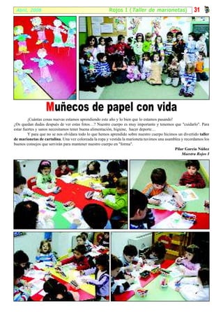 Abril, 2008                                            R ojos I ( Taller de marionetas )                 31




                  M uñecos de papel con vida
         ¡Cuántas cosas nuevas estamos aprendiendo este año y lo bien que lo estamos pasando!
¿Os quedan dudas después de ver estas fotos…? Nuestro cuerpo es muy importante y tenemos que "cuidarlo". Para
estar fuertes y sanos necesitamos tener buena alimentación, higiene, hacer deporte…
         Y para que no se nos olvidara todo lo que hemos aprendido sobre nuestro cuerpo hicimos un divertido taller
de marionetas de cartulina. Una vez coloreada la ropa y vestida la marioneta tuvimos una asamblea y recordamos los
buenos consejos que servirán para mantener nuestro cuerpo en "forma".
                                                                                              Pilar García Núñez
                                                                                                  Maestra Rojos I
 