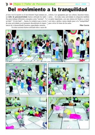34 Rojos I ( Taller de Psicomotricidad )                                                      Abril, 2008


   Del movimiento a la tranquilidad
¡Como veis lo nuestro es el movimiento! Aquí estamos en       colores. Los agrupamos por sus colores, hacemos trenes,
un taller de psicomotricidad, hemos utilizado los ladri-      series… En todas estas actividades la relajación también
llos para trabajar diferentes conceptos como "encima", "a     es parte importante, con una música de fondo y a veces
un lado", "al otro lado"… bueno, la verdad es que a través    con telas o globos vamos dando paso a la "tranquilidad"
de estas actividades en el gimnasio descubrimos la impor-     para volver al ritmo de las aulas.
tancia de ir desarrollando nuestras capacidades motoras.                                                  Pilar García
         En otras sesiones hemos utilizado telas o sacos de
 