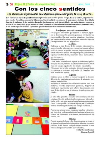 36 Rojos II ( Taller de experiencias )                                                     Abril, 2008

          Con los cinco s entidos
 Los alumnos/as experimentan descubriendo aspectos del gusto, la vista, el tacto...
Los alumnos/as de los Rojos II también exploramos con nuestro propio cuerpo. En este sentido, experimenta-
mos con los 5 sentidos, como en la vida misma. Nuestro objetivo es conocer de una manera lúdica y divertida la
función de cada uno de los sentidos. Para ello diseñamos una serie de actividades que os invitamos a conocer, a
través de las fotografías, y que muestran cómo entramos en contacto con los diferentes sabores, sus contrastes,
o con otros aspectos visuales. Esperamos que disfrutéis de ellas como nosotros lo hicimos.

                                                                Los juegos perceptivos-sensoriales
                                                        Son juegos o actividades que entrenan la atención, agudi-
                                                        zan la discriminación sensorial, ponen en circulación los
                                                        cinco sentidos. Hay que provocar situaciones complejas,
                                                        que conduzcan a los niños a manipular materiales diversos
                                                        y a experimentar con sus propiedades.
                                                                                 El olfato:
                                                        Dado que se trata de uno de los sentidos más primitivo,
                                                        proporciona las informaciones con mayor impacto afecti-
                                                        vo. En la escuela, se pueden imaginar juegos que ayuden a
                                                        tomar conciencia de este tipo de percepción, partiendo de
                                                        soportes variables: flores, materiales más o menos oloro-
                                                        sos, personas….
                                                        Algunos ejemplos:
                                                        * Tras haber olfateado tres objetos de olores muy próxi-
                                                        mos (una flor, un perfume, un jabón) identificar sólo por el
                                                        olor, con los ojos tapados los tres objetos presentados.
                                                        *Reconocer por el olor sustancias alimenticias guardadas
                                                        en cajas opacas, con tapas agujereadas (té, chocolate, vai-
                                                        nilla, mandarina, menta).
                                                                                 El gusto:
                                                        Está muy unido al olfato, se pueden transponer al dominio
                                                        del gusto los juegos de reconocimiento de alimentos pro-
                                                        puestos para el olfato.
                                                        Reconocer e identificar los diferentes sabores, sólo con
                                                        probarlos, recordar impresiones gustativas, despertar el
                                                        interés por experimentar con sabores desconocidos, son
                                                        parte de los objetivos que se plantean al realizar estas acti-
                                                        vidades.
                                                                                  El oído:
                                                        El niño debe aprender a escuchar activamente su universo
                                                        cotidiano. No sólo a identificar los ruidos más habituales:
                                                        coche, grifo…etc. sino a escuchar de la manera más aguda
                                                        y más exacta posible: reconocer objetos por el ruido que
                                                        emiten, orientarse por el oído, con los ojos vendados…
                                                                                 La vista:
                                                        Precisa una serie de juegos para poder agudizar y discrimi-
                                                        nar. Interviene en la apreciación de la distancia la percep-
                                                        ción de los volúmenes y las formas, la distinción de los
                                                        colores,..etc.
                                                                                 El tacto:
                                                        Permite apreciar la forma y las dimensiones de un objeto y
                                                        se pueden imaginar distintos juegos de selección y recono-
                                                        cimiento de las formas a ciegas (objetos metidos en una
                                                        bolsa o manipulación con los ojos vendados).
                                                                                             Esther Gómez Gómez
                                                                                                  Maestra Rojos II
 