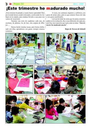 38 Rojos III                                                                                    Abril, 2008

 ¡Este trimestre he m adurado mucho!
¡Este trimestre ha pasado y cuanto hemos aprendido! Hoy              A veces, nos sentimos inquietos y eufóricos, con
por la tarde hemos estado colocando y archivando los tra-    ganas de armar jaleo, pero es que estamos llenos de vida
bajos en la carpeta, para mañana llevarla a casa pues nos    y nos gusta manifestarlo.
vamos de vacaciones.                                                 Loli nos ha leído las notas que les pone a nuestros
         Tenemos una torre de cuadernos cada uno, de         padres en la evaluación, dice cosas diferentes de cada uno,
escritura, de plástica, los de leer, otra carpeta de dibu-   pero hay una expresión que suele estar en todas: "Este tri-
jos.....                                                     mestre ha madurado mucho".
         Hemos hecho muchas tareas, pero hemos disfru-
tado con ellas, aprendemos con ganas, siempre estamos                                    Rojos de Tercero de Infantil
contentos.
 