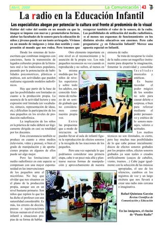 Abril, 2008                                                                         La Comunicación 43

        La r adio en la Educación Infantil
Los especialistas abogan por potenciar la cultura oral frente al predominio de lo visual
Hablar del valor del sonido en un mundo en que la              recuperar también el valor de lo sonoro, de la radio.
imagen se impone con nuevas y prometedoras formas,             Las posibilidades de utilización del medio radiofónico,
alabar las facultades de lo sonoro para la educación de        -o al menos sus esquemas de funcionamiento- en los
niños y jóvenes puede ser un tanto arriesgado. Vivimos         distintos niveles educativos son enormes. Pero cabe
en un mundo de imágenes y éstas dan sentido y com-             preguntarse ¿y en Educación Infantil? Merece una
prensión al mundo que nos rodea. Pero tenemos que              apuesta especial en Infantil.
         Desde los sistemas de lecto-               Otro elemento importante en       emisora de radio.
escritura que combinan imágenes con        este nivel es el reconocimiento y la                 Se trata de recuperar la visión
canciones, hasta la transmisión de         asunción de la propia voz. Los más         de la radio como un magnífico instru-
legados culturales propios de la litera-   pequeños reconocen su voz cuando es        mento para despertar la imaginación,
tura oral o las tradiciones populares,     reproducida y no sufren, al menos en       fomentar la creatividad y consolidar
pasando por la potenciación de habi-       la       misma                                                      facultades
lidades psicomotrices, plásticas o         medida que los                                                      musicales       y
poéticas, son actividades que pueden       niños de nive-                                                      estéticas.
realizarse siguiendo modelos radiofó-      les superiores                                                         Es      bueno
nicos.                                     y sobre todo                                                        recordar       el
         Hay que partir de la base de      los adultos, ese                                                    poder mágico
que las posibilidades son limitadas en     conocido fenó-                                                      de los sonidos
cuanto a la producción propia. La          meno de recha-                                                      no solo para
ausencia de la actividad lectora y una     zo de un soni-                                                      causar deleite o
expresión oral limitada (en vocabula-      do grabado que                                                      sorpresa, o bien
rio, sintaxis, representación de ideas,    no considera-                                                       para reforzar
etc,) dificultan la participación de los   mos       como                                                      mediante       el
mas pequeños en los niveles de pro-        nuestra propia                                                      poder persuasi-
ducción radiofónica.                       voz.                                                                vo y estético de
         La implicación de los niños                Entre                                                      lo sonoro men-
en la práctica de radio deberá ser lógi-   las propuestas                                                      sajes, valores o
camente dirigida en casi su totalidad      que a modo de                                                       actitudes.
por los docentes.                          iniciación se                                                          Los medios
         Esta circunstancia también se     pueden llevar al aula de infantil figu-    técnicos no son ilimitados, es cierto,
produce en cuanto a otros medios           ra la reproducción de efectos sonoros      pero hay muchas mas posibilidades
(televisión, vídeo y prensa), si bien el   y la recogida de las reacciones de los     de lo que cabe pensar inicialmente:
grado de manipulación y de aporta-         pequeños.                                  discos de efectos sonoros grabados
ciones propias en algunos de ellos                  Pero una vez superada lo que      por los propios niños, efectos sonoros
puede ser algo mejor.                      podríamos considerar una primera           grabados ya sean reales o creados
         Pero las limitaciones del         etapa, cabe ir un poco más allá y plan-    artificialmente (cascos de caballos,
medio radiofónico en este aspecto se       tearse nuevas formas de manipula-          viento, truenos…) Cabe jugar igual-
compensan con una mayor esponta-           ción y aprovechamiento de nuestra          mente con la selección de las músicas
neidad en las intervenciones                                                                     apropiadas, el uso de los
de los pequeños ante el                                                                          silencios, cambios en los
micrófono. No hay que                                                                            registros de voz y un largo
olvidar que nos situamos en                                                                      etcétera que nos llevará a
el plano de la producción                                                                        crear una radio más cercana
propia, aunque sea en un                                                                         e imaginativa.
nivel bastante primario. Son
niños que repiten lo que les                                                                      Rafael Quintana Garzón
ha dicho el profesor con una                                                                           Revista Científica de
naturalidad considerable. Es                                                                      Comunicación y Educación
más, los errores de dicción,
pausas o equivocaciones
léxicas suenan en el nivel de                                                                   En las imágenes, el rincón
infantil a situaciones pro-                                                                             de “Punto Radio”
pias de su forma de hablar.
 