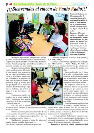 44 La Comunicación ( Taller de la Radio )                                                     Abril, 2008

 ¡¡¡Bienvenidos al rincón de P unto R adio!!!
                                                                                              Estamos trabajando los
                                                                                              diferentes medios de
                                                                                              comunicación social y
                                                                                              surge en clase la idea de
                                                                                              poner la radio un rato,
                                                                                              con el fin de escuchar
                                                                                              noticias o mensajes que
                                                                                              nos llegan a través de las
                                                                                              ondas.
                                                                                              Buscamos diferentes
                                                                                              emisoras y los niños can-
                                                                                              tan determinados forma-
                                                                                              tos de cabeceras de pro-
                                                                                              gramas, eso me dice que
                                                                                              sí escuchan la radio en
                                                                                              casa, aunque por lo que
                                                                                              cuentan, casi siempre,
                                                                                              solo música, ¡pero claro,
                                                                                              no hay prácticamente
                                                                                              programas infantiles!
         Decidimos poner nuestra imaginación a trabajar             - Partimos siempre de la melodía de la cadena:¡¡¡
¡y vamos nosotros a crear un rincón de la radio en clase!    PUNTO RADIO ¡!!.
Lo primero es poner el nombre a nuestra radio, decidimos          -El saludo de la locutora y la presentación del progra-
ponerle Punto Radio, porque la melodía de su cadena nos      ma: "Bienvenidos a Punto Radio, la radio de
transmite energía y nos gusta imitarla.                      Andrea"……..y comienza la entrevista, que se hacen unos
         Buscamos el material ade-                                                   a otros mientras los demás escu-
cuado para la creación del rincón:                                                   chan.
la mesa naranja para las entrevis-                                                     Van rotando todos por el rincón
tas, una radio con grabadora, unos                                                   de la radio y realizamos las graba-
cascos, y desde luego los micrófo-                                                   ciones de las distintas conversacio-
nos, realizados en un momento con                                                    nes. Al escucharlas, analizamos: si
unos tubos de cartón y forrados de                                                   hemos hablado bien, sin pausas,
goma-eva negra y naranja, pero                                                       respetando el turno de la palabra….
hay que dejarlos con la inclinación                                                    Me sorprende como se han ido
adecuada. Eso le da un toque espe-                                                   esforzando día a día por agilizar los
cial de realismo, que motiva al                                                      diálogos, ya que cuando respondí-
juego en el que nos vamos a ver                                                      an, lo hacían algunas veces con
inmersos.                                                                            gestos por lo que al escucharse oían
         Ponemos unos carteles cor-                                                  el silencio por respuesta asumien-
porativos de la propia cadena de                                                     do así, que eso no era lo correcto.
radio y realizamos una pequeña                                                       También por inventar temas de los
carpa con el fin de que la ambienta-                                                 que hablar.
ción quede muy real.                                                                   Dos días después llegó la hora de
         Una vez que el espacio                                                      la verdad y fuimos invitados a
físico está creado comienza al día siguiente el desarrollo   conocer Punto Radio de forma real. Allí las cosas eran
de las actividades.                                          más serias, llevamos unas noticias que contamos con cier-
         Primero realizamos grabaciones de sonidos de sus    ta timidez, aunque la melodía:¡¡¡ PUNTO RADIO!!! La
voces, pequeñas conversaciones por turnos que les permi-     cantamos con la energía aprendida.
ten reconocer su voz. Se muestran sorprendidos y a la vez             El rincón de Punto Radio seguirá estando en nues-
que encantados, es como magia …..                            tra clase más tiempo, para conseguir familiarizarnos con
         Rápidamente empiezan a imitar los diferentes        este medio y manejarnos con cierta agilidad en los juegos
papeles: locutor, invitados al programa…...                  sonoros de los que os seguiremos informando.
Poco después ensayamos un formato de entrevista:                  Los rojos de tercero de Infantil y su maestra, Loli
 