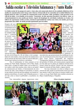 46 La Comunicación ( Visita a los medios)                                                         Abril, 2008

 Salida escolar a Televisión Salamanca y Punto Radio
La Salida escolar de los grupos de cuatro y cinco años está enmarcada dentro de las unidades didácticas de los
medios de comunicación social. Surge como refuerzo al desarrollo de los contenidos de la unidad didáctica tra-
bajada desde las aulas. Los medios de comunicación social: televisión, radio, periódicos, están presentes en la
vida de los niños, en su familia, en la escuela. Conscientes de ello, queremos descubrir a los niño/as cómo es
el funcionamiento de estos medios por dentro. Aparte del despliegue de actividades realizadas en el aula y los
talleres de experiencias vividos en clase, tenemos la oportunidad de realizar una visita a los medios, por lo que
preparamos una salida de media jornada apasionante para los niños.
Después del acer-                                                                                        alumnos, profeso-
camiento en el aula                                                                                      ras, madres y los
al fenómeno de los                                                                                       periodistas, rega-
medios de comuni-                                                                                        lamos a los res-
cación, a través de                                                                                      ponsables         de
las unidades didác-                                                                                      ambas emisoras
ticas, y a petición                                                                                      dos murales ela-
de nuestro centro,                                                                                       borados en clase,
realizamos      una                                                                                      en los que estaban
visita el pasado 13                                                                                      representadas una
de marzo a la sede                                                                                       televisión y una
central del Grupo                                                                                        radio con las últi-
Radio Televisión                                                                                         mas noticias reco-
Salamanca      (TV                                                                                       gidas en el aula.
Salamanca y Punto                                                                                          En el estudio
Radio Salamanca).                                                                                        central de Punto
Los alumnos/as                                                                                           Radio, asistimos a
mayores del segun-                                                                                       la grabación de
do ciclo, de los Rojos II y III, de Esther y Loli, acompa-     una entrevista, que posteriormente fue emitida por la emi-
ñados de varias madres, vimos por dentro las instalaciones     sora. En el transcurso de la entrevista, que realizó el perio-
de las emisoras de televisión y radio así como la labor pro-   dista César García, responsable del magazine
fesional que realizan los técnicos y periodistas.              "Protagonistas Salamanca", hablamos de nuestro colegio,
         Tras el recibimiento, la visita comenzó en los        del periódico El Globo, del reciente premio regional que
estudios de Punto Radio Salamanca (103.4 FM), donde            nos han dado por los planes de calidad de fomento de la
Juan Carlos -el papá de Andrés López, de los Rojos II-,        lectura, leímos las noticias "frescas" del cole, entonamos
nos explicó, entre otras muchas cosas, cómo es un medio        alegres la sintonía de Punto Radio y alguna canción.
de comunicación por dentro, el funcionamiento de esta                   Fue muy interesante ver cómo se trabaja en una
emisora de radio, cómo trabajan los periodistas, la forma      emisora de radio, donde sus profesionales tienen que estar
en que emiten a través de una torre gigante; nos enseñó los    muy atentos a todo lo que ocurre en nuestra ciudad y pro-
aparatos (micrófonos, el control -que él llamaba pecera-),     vincia, en la que Punto Radio tiene también emisoras en
nos dijo cómo se hacía la publicidad y escuchamos un           Béjar, Ciudad Rodrigo y Vitigudino.
anuncio.
         Tras intercambiar algunas impresiones entre                                     (Pasa a la página siguiente)
 