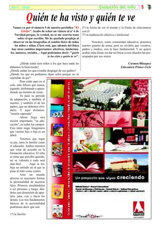 Abril, 2008                                                               Ev olución del niño                  5

                 Q uién te ha visto y quién te ve
  Vamos ya por el número 5 de nuestro periódico "El          2º) la forma de ver el mundo y la forma de relacionarse
          Globo". Acabo de echar un vistazo al nº 4 de
          Globo                                              con él
    Navidad porque, la verdad, no se me ocurría tema         3º) la maduración afectiva e intelectual
      sobre el que escribir. Me he quedado perpleja al
  observar en las fotografías el cambio físico de todos              Nosotros, como comunidad educativa, ponemos
    los niños y niñas. Claro está, que además del físico     nuestro granito de arena, pero no olvidéis que vosotros,
 hay otros cambios importantes: afectivos, intelectua-       padres y madres, sois la base fundamental. Y no quiero
les, motores, sociales… Aquí podríamos decir: "quién         acabar estas líneas sin dar un Oscar a esos abuelos tan pre-
                               te ha visto y quién te ve".   ocupados por sus nietos.

         ¿Dónde están esos niños a los que hace nada les                                           Carmen Blázquez
dábamos la bienvenida?                                                                        Educadora Primer Ciclo
¿Dónde andan los que costaba despegar de sus padres?
¿Dónde los que no podíamos dejar solos porque no se
sujetaban de pie?
         Pues están aquí en el
cole, más felices que nunca,
jugando, disfrutando y apren-
diendo un montón de cosas.
         Ya pasó su período
de adaptación, y también el
nuestro, y también el de los
padres, que no debemos olvi-
darlo. Y aquí diríamos:
"misión superada".
         Ahora llega otra
misión importante, "su edu-
cación", en todos los campos.
Esto tiene miga. Imaginaros
que vuestro hijo o hija es un
árbol.
         Tenemos que regar
su pie, tanto la familia como
el educador. Ambos tenemos
que estar de acuerdo en la
formación educativa. El niño
se tiene que percibir querido,
así se valorará y todo será
más fácil.        Aquí se tra-
baja un método en el que se
pone al niño como centro.
         Ante un mundo
adverso es necesario formar
la personalidad de nuestros
hijos. Primero, enseñándoles
a ser personas y luego, dán-
doles una dimensión de aper-
tura: para, con y hacia los
demás. Los tres fundamentos
básicos de la personalidad
podríamos decir que son:

1º) la familia
 