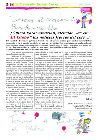 50       La Comunicación ( Noticias frescas)                                                                    Abril, 2008




    ¡Última hora: Atención, atención, lea en
   “El Globo” las noticias frescas del cole...!
       Globo
Este apartado denominado ¡¡Noticias frescas!! fue                      dibujarlas o escribir parte de ellas como verdaderos
inaugurado el curso pasado, los niño/as del aula de                    periodistas. Este curso igualmente han buscado noti-
cinco años, con su aportación al periódico escolar, en                 cias los niños de cuatro y cinco años, pero las han con-
la que ellos, convertidos en auténticos reporteros,                    tado en el Rincón de Punto Radio.
recogían noticias ocurridas en las aulas para luego
           Aquí tenemos un pequeño resu-        tación y lo mire de vez en cuando por si       los, si no que se lo preguntan a la clase de
men de las noticias recogidas:                  surge la tentación.                            la Pera Limonera que ha estado inmersa
           En la clase de Pilar (rojos de 1º)             En la clase de los rojos de terce-   este trimestre en el logro del control de
pasan cosas muy extrañas. Si entra un           ro, el Ratoncito Pérez trabaja a destajo, en   esfínteres.
adulto en clase, seguro que le desaparecen      estas últimas semanas casi todos los días,               Se van en tren al baño, con pri-
las llaves. Eso mismo le sucedió a Teresa,      a lo largo de la jornada escolar, siempre      sas, pero vuelven más relajados, aunque
(una profesora que viene a esta clase los       hay algún niño/a que dice: ¡se me mueve        algunos se apuntan al tren "de ir al baño",
martes). Estando sentada en la asamblea y       este diente! Y al rato ya está con el diente   aunque tengan pañal, sólo quieren ver,
compartiendo las canciones de la mañana,        en la mano. Loli se lo recoge para dárselo     pero eso también cuenta, ya que así nos
alguien pasó por su lado y al descubrirle       a sus padres cuando llegan y algunos días      vamos mentalizando de los pasos a seguir.
que tenia bolsillos y se le veían las llaves,   ha tenido dos o tres dientes que entregar.     En "esas" está nuestro amigo Alejandro
decidió meter la mano y cogerlas, pero                    La clase de cuatro años recibió      Álvarez, que además de estar aprendiendo a
con tanta suavidad que ni siquiera ella se      con alegría y expectación como su maes-        hacer pis en el baño, también se esfuerza en
enteró. Solamente cuando vio sus llaves en      tra cambiaba de gafas a principio de tri-      comer en el comedor alimentos sin triturar.
la mano de Marcos, supo que eran las            mestre. Pero su asombro fue más allá           El gran avance de comerse el último día el
suyas. Lo más gracioso fue que se levanto       cuando una mañana vieron entrar a Celia        plato de lentejas sin rechistar le reporto un
rápidamente y se fue a mirar al bolso por       Llamazares en clase, también con gafas         regalito de la caja de sorpresas de los mayo-
si le faltaba alguna cosa más.                  nuevas. ¡Eran las gafas de Esther! Se las      res. Esto es así todos los días…siempre hay
           En el aula de los Limones,           ha quitado, decían algunos, como aun no        algo que contar, o si no que se lo pregunten
Rebeca dice que la pasada semana en su          había llegado Esther, su maestra, todos        a Carmen (ver artículo en página 75) , a la
                                                                                               hora de la siesta que ella os cuenta más.
clase, algunos niño/as han tomado decisio-      pensaron que le había quitado las gafas
                                                                                               ¡Seguiremos contando "Noticias frescas" en
nes de autonomía personal muy importan-         nuevas, pues eran iguales. Pero cuando
                                                                                               el próximo periódico!
tes, como tirar el chupete a la papelera.       Esther apareció salieron de dudas,¡ Celia
Por ejemplo, Celia López lo ha llevado a        Llamazares tenía las gafas iguales a las de                                       Loli M.
clase, tirándolo a la papelera delante de       Esther! Desde entonces creemos que se
sus amigos, con el fin de que se anime          han hecho mucho mas amigas.                         (En las ilustraciones, las noticias
alguno más. Rebeca le da un diploma de                    Esto de ir logrando hábitos de                   recogidas y elaboradas por
"ser mayor" para que lo ponga en su habi-       autonomía personal, tiene muchos desve-                        los propios alumnos/as)
 