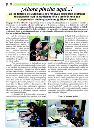 52 Comunicación ( Talleres de multimedia )                                                         Abril, 2008


                       ¡Ahora pincha aquí...!
    En los talleres de Multimedia, los niños/as adquieren destrezas
        relacionadas con la motricidad fina y también una alta
            comprensión del lenguaje iconográfico y visual
El equipo directivo del Globo Rojo es "consciente de la importancia que tiene en la educación de los niños la
colaboración con las familias y la oportunidad que se le de a éstas de participar en la dinámica del centro". Es
por ello que estén las puertas abiertas a éstas para que puedan participar y colaborar en múltiples actividades
que se organizan en la escuela. Una de las actividades a la que acuden con bastante asiduidad, (como muestra
el calendario donde se apuntan comunicando su asistencia en los tablones del centro), y que tiene especial atrac-
tivo, son los Talleres Multimedia.
         Allí los vemos por las                                                           desligada de lo que el entorno y
tardes, a padres y a madres, en la                                                        los avances de la sociedad ofre-
zona de los ordenadores senta-                                                            cen al niño. La informática intro-
dos frente a la pantalla con un                                                           duce, o por lo menos generaliza
pequeño a cada lado, pacientes y                                                          una nueva manera de tratar la
aplicados, indicándoles sencillas                                                         información y de resolver ciertos
instrucciones, ("…ahora pincha                                                            problemas, presenta nuevos
aquí", "…mueve el ratón despa-                                                            modos de aprender a pensar y lo
cio sin soltar y llévalo hasta...")                                                       hace bajo formas y con instru-
y observando el despertar de                                                              mentos distintos, adaptados a la
estos noveles tecnólogos o sor-                                                           edad y con motivaciones idóneas.
prendiéndose de aquellos alum-                                                            Los programas multimedia facili-
nos más avezados.                                                                         tan la comunicación por varios
         Y así es, nos admiramos la facilidad con la que        canales, no sólo auditivo sino también visual, aspecto muy
aprenden a utilizar el ratón, tarea compleja porque requie-     importante en los pequeños. Ofrece al niño la posibilidad
re una coordinación vista-mano moviéndose entre planos          de interactuar con la pantalla, los niños pueden hablar con
contrarios, ratón-teclado y pantalla. Los niños/as adquie-      sus dibujos, transformarlos, cambiarles el color, animar-
ren destrezas y habilidades relacionadas con la motricidad      los, multiplicarlos, etc.
fina y trabajan con dos y tres dimensiones sin dificultad y              La familiarización con los aparatos informáticos,
sin necesidad de ayuda. Adquieren también, y en gran            televisores, consolas, móviles, aparatos de música debe
medida, una alta comprensión del lenguaje iconográfico y        hacerse de modo natural, permitiendo una aproximación
visual. Los iconos del ordenador les permiten navegar           espontánea, libre, exploratoria, y creando una confianza
entre programas, documentos, imágenes, sonidos, relacio-        hasta lograr una auténtica interactividad. Sólo manipulan-
nando ideas con dibujos simbólicos. La comprensión del          do estos aparatos tecnológicos, en el amplio sentido de la
lenguaje gráfico y sus códigos será una gran preparación        palabra "manipular", y siendo ellos mismos los que pulsen
para el proceso de lectura y escritura, y a la vez les acerca   las teclas, hagan girar los botones, deformen las imágenes
a la comprensión de la información generada a partir de         producidas, conseguirán establecer una verdadera comu-
estos entornos audiovisuales.                                   nicación con las máquinas.
         La introducción de la informática dentro de la
escuela infantil es necesaria, si no queremos dejar a ésta                    (Pasa a la siguiente página)
 