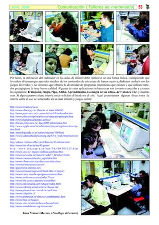 Abril, 2008                                               Comunicación ( Talleres de multimedia )         53




Por tanto, la utilización del ordenador en las aulas de infantil debe realizarse de una forma lúdica, consiguiendo que
los niños al tiempo que aprenden muchos de los contenidos de esta etapa de forma creativa, disfruten también con los
juegos divertidos y no violentos que ofrecen la diversidad de programas multimedia que existen y que aplican méto-
dos pedagógicos de muy buena calidad. Algunas de estas aplicaciones informáticas son bastante conocidas y citamos
las siguientes: Trampolín, Pingu, Pipo, Adibú, Aprendilandia, La magia de las letras, Actividades Clic, y muchas
más. Si alguna persona tiene interés puede solicitar el listado en el cole. Aquí presentamos algunas direcciones de
interés sobre el uso del ordenador en la edad infantil y juegos online:

http://www.recursosclic.es
http://www.educa.jcyl.es (buscar en zona infantil)
http://www.pntic.mec.es/recursos/infantil/fr/ordenador.htm
http://www.educastur.princast.es/cp/penacare/principal.htm
http://www.maestrasjardineras.com.ar/
http://fresno.pntic.mec.es/~lpeg0003/informatica.htm
http://www.apple.com/es/education/proyectogrimm/descrip-
cion.html
http://tecnologiaedu.us.es/edutec/paginas/100.html
http://www.kidsmartearlylearning.org/SP/p_body/html/learn/cp
.html
http://edutec.rediris.es/Revelec2/Revelec13/urbina.html
http://www.lmi.ub.es/te/any97/grane/
h t t p : / / w w w. c f n a v a r r a . e s / b o n / 0 4 3 / 0 4 3 0 1 0 2 5 . h t m
http://www.xtec.es/~ragusti/ordinad/cordinad.htm
http://www.ieev.uma.es/edutec97/edu97_ta/taller10.htm
http://www.craescuela.net/id_esp/index.htm
http://www.elhuevodechocolate.com/index.htm
http://www.primeraescuela.com/
http://pacomova.eresmas.net/
http://www.poissonrouge.com/flash.htm (el mejor)
http://www.cnice.mecd.es/programa/matcurr.htm
http://www.mediometro.com/index2.html
http://www.bbc.co.uk/cbeebies/teletubbies/
http://www.chicomania.com/AJugar/index.html
http://www.coloring.com/pictures/choose.cdc
http://www.planetnemo.com/uk/accueil.htm
http://www.chiquitin.cl/
http://www.grimm.ub.es/xinxeta/xinxetaframes.htm
http://www.bme.es/peques/
http://www.xtec.es/satis/ra/lacasa/lacasa.html
http://www.mundolatino.org/rinconcito/

                Juan Manuel Marcos (Psicólogo del centro)
 