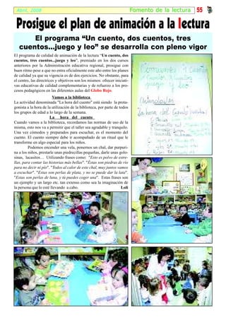 Abril, 2008                                                               Fomento de la lectur a   55

 Prosigue el plan de animación a la l ectura
       El programa “Un cuento, dos cuentos, tres
   cuentos...juego y leo” se desarrolla con pleno vigor
El programa de calidad de animación de la lectura “Un cuento, dos
cuentos, tres cuentos...juego y leo”, premiado en los dos cursos
anteriores por la Administración educativa regional, prosigue con
buen ritmo pese a que no entra oficialmente este año entre los planes
de calidad ya que su vigencia es de dos ejercicios. No obstante, para
el centro, las directrices y objetivos son los mismos: ofrecer iniciati-
vas educativas de calidad complementarias y de refuerzo a los pro-
cesos pedagógicos en las diferentes aulas del Globo Rojo.
                        Vamos a la biblioteca
La actividad denominada "La hora del cuento" está siendo la prota-
gonista a la hora de la utilización de la biblioteca, por parte de todos
los grupos de edad a lo largo de la semana.
                      La hora del cuento
Cuando vamos a la biblioteca, recordamos las normas de uso de la
misma, esto nos va a permitir que el taller sea agradable y tranquilo.
Una vez cómodos y preparados para escuchar, es el momento del
cuento. El cuento siempre debe ir acompañado de un ritual que le
transforme en algo especial para los niños.
         Podemos encender una vela, ponernos un chal, dar purpuri-
na a los niños, prestarle unas piedrecillas pequeñas, darle unas golo-
sinas, lacasitos… Utilizando frases como: "Esto es polvo de estre-
llas, para contar las historias más bellas". "Éstas son piedras de río
para no decir ni pío". "Todos al calor de este chal, muy juntos vamos
a escuchar". "Estas son perlas de plata, y no se puede dar la lata".
"Estas son perlas de luna, y tú puedes coger una". Estas frases son
un ejemplo y un largo etc. tan extenso como sea la imaginación de
la persona que lo esté llevando a cabo.                             Loli
 