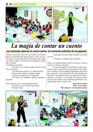 60 Los cuenta-cuentos                                                                            Abril, 2008




        La magia de contar un cuento
Las numerosas sesiones de cuenta-cuentos, los momentos preferidos de los pequeños
Viernes, 4 de la tarde, una hora con encanto en El Globo                -varias princesas que raptan al dragón ¡un cuento
Rojo. Es el momento del Cuenta-cuentos y Chus la cuen-          al revés!,
tista llega, con una maleta llena de personajes, para viajar,           -”Trompín", el elefante que es bombero.
con todos los niños, al planeta de la imaginación donde
todo es posible.                                                Chus se va transformando de Chus la cuentista, a Chus la
Un público excepcional:                                         dentista y a Chus la mariquita…
          -120 ojos, con su mirada siempre atenta a lo que               Es una hora mágica. La ilusión de los niños trans-
Chus nos cuenta,                                                forma en real a cada uno de los personajes. Ellos disfru-
          -120 orejas que escuchan, ¡si! saben escuchar,        tan, se implican, son los grandes protagonistas de la tarde;
          -60 bocas que contestan, cuentan, cantan…             por y para ellos se ha organizado todo. Pero también dis-
          -120 pies que golpean con el chaparrón,               fruta Chus "la cuentista" porque esa magia de los niños la
          -120 manos que aplauden: aplausos grandes y           arrastra, la envuelve, y sus miradas, sus sonrisas, hacen
pequeños.                                                       que todo sea sencillo. Una experiencia gratificante, muy
                                                                especial, que merece la pena vivir.
De la maleta de Chus van saliendo personajes:                                                         María Jesús Santos
       -una jirafa a la que le duelen las muelas,                                                     Chus "la cuentista”
       -el dragón Jorge,                                                            Más imágenes en la siguiente página
 
