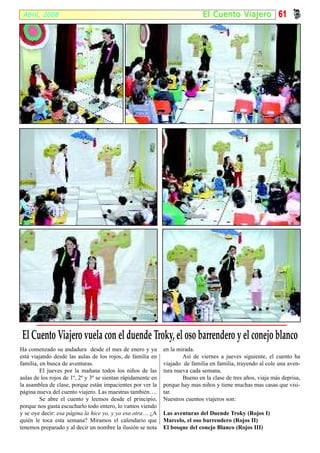 Abril, 2008                                                                  El Cuento Viajer o 61




 El Cuento Viajero vuela con el duende Troky, el oso barrendero y el conejo blanco
Ha comenzado su andadura desde el mes de enero y ya           en la mirada.
está viajando desde las aulas de los rojos, de familia en             Así de viernes a jueves siguiente, el cuento ha
familia, en busca de aventuras.                               viajado de familia en familia, trayendo al cole una aven-
         El jueves por la mañana todos los niños de las       tura nueva cada semana.
aulas de los rojos de 1º, 2º y 3º se sientan rápidamente en           Bueno en la clase de tres años, viaja más deprisa,
la asamblea de clase, porque están impacientes por ver la     porque hay mas niños y tiene muchas mas casas que visi-
página nueva del cuento viajero. Las maestras también….       tar.
         Se abre el cuento y leemos desde el principio,       Nuestros cuentos viajeros son:
porque nos gusta escucharlo todo entero, lo vamos viendo
y se oye decir: esa página la hice yo, y yo esa otra… ¿A      Las aventuras del Duende Troky (Rojos I)
quién le toca esta semana? Miramos el calendario que          Marcelo, el oso barrendero (Rojos II)
tenemos preparado y al decir un nombre la ilusión se nota     El bosque del conejo Blanco (Rojos III)
 