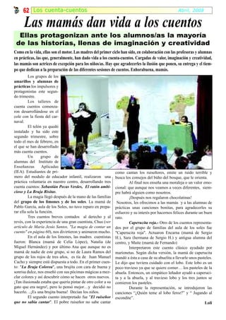 62 Los cuenta-cuentos                                                                          Abril, 2008


      Las mamás dan vida a los cuentos
  Ellas protagonizan ante los alumnos/as la mayoría
 de las historias, llenas de imaginación y creatividad
Como en la vida, ellas son el motor. Las madres del primer ciclo han sido, en colaboración con las profesoras y alumnas
en prácticas, las que, generalmente, han dado vida a los cuenta-cuentos. Cargadas de valor, imaginación y creatividad,
las mamás son actrices de excepción para los niños/as. Hay que agradecerles la ilusión que ponen, su entrega y el tiem-
po que dedican a la preparación de las diferentes sesiones de cuentos. Enhorabuena, mamás.
         Los grupos de los
amarillos y alumnas de
prácticas los impulsores y
protagonistas este segun-
do trimestre.
         Los talleres de
cuenta cuentos comenza-
ron desarrollándose en el
cole con la fiesta del car-
naval.
         El telón ya quedó
instalado y ha sido este
segundo trimestre, sobre
todo el mes de febrero, en
el que se han desarrollado
más cuenta cuentos.
         Un       grupo de
alumnas del Instituto de
Enseñanzas        Aplicadas
(IEA). Estudiantes de pri-                                    como cantan los ruiseñores, emite un ruido terrible y
mero del modulo de educador infantil, realizaron una          busca los consejos del búho del bosque, que le orienta.
práctica voluntaria en nuestro centro, desarrollando tres              Al final nos enseña una moraleja o un valor emo-
cuenta cuentos: Sebastián Pecas Verdes, El ratón ambi-        cional: que aunque nos veamos a veces diferentes, siem-
cioso y La Bruja Risitas.                                     pre habrá alguien como nosotros.
         La magia llegó después de la mano de las familias             ¡Después nos regalaron chocolatinas!
del grupo de los limones y de los soles. La mamá de            Nosotros, les ofrecimos a las mamás y a las alumnas de
Pablo García, aula de los Soles, no tuvo reparo en prepa-     prácticas unas canciones bonitas, para agradecerles su
rar ella sola la función.                                     esfuerzo y su interés por hacernos felices durante un buen
         Tres cuentos breves contados al derecho y al         rato.
revés, con la experiencia de una gran cuentista, Chus (ver             Caperucita roja.- Otro de los cuentos representa-
artículo de María Jesús Santos, "La magia de contar un        dos por el grupo de familias del aula de los soles fue
cuento" en página 60), nos divirtieron y animaron mucho.      "Caperucita roja". Actuaron Encarna (mamá de Sergio
         En el aula de los limones, las madres cuentistas     H.), Sara (hermana de Sergio H.) y antigua alumna del
fueron: Blanca (mamá de Celia López), Natalia (de             centro, y Maite (mamá de Fernando)
Miguel Hernández) y por último Ana que aunque no es                    Interpretaron este cuento clásico ayudado por
mamá de nadie de este grupo, si no de Laura Ramos del         marionetas. Según dicha versión, la mamá de caperucita
grupo de los rojos de tres años, es tía de Juan Manuel        mandó a ésta a casa de su abuelita a llevarle unos pasteles.
Cacho y siempre está dispuesta a todo. En el primer cuen-     Le dijo que tuviera cuidado con el lobo. Este lobo es un
to: "La Bruja Colorea", una brujita con cara de buena y       poco travieso ya que se quiere comer… los pasteles de la
sonrisa dulce, nos enseñó con sus pócimas mágicas a mez-      abuela. Entonces, un simpático leñador ayudó a caperuci-
clar colores y así descubrir cómo se hacen otros nuevos.      ta y a la abuela, y al travieso lobo y los tres juntos se
¡Tan ilusionada estaba que quería pintar de otro color a su   comieron los pasteles.
gato que era negro!, pero lo pensó mejor…y decidió no                  Durante la representación, se introdujeron las
hacerlo. ..¡Es una brujita buena! Decían los niños.           canciones “¿Quién teme al lobo feroz?” y “ Jugando al
         El segundo cuento interpretado fue "El ruiseñor      escondite”.
que no sabía cantar". El pobre ruiseñor no sabe cantar                                                               Loli
 