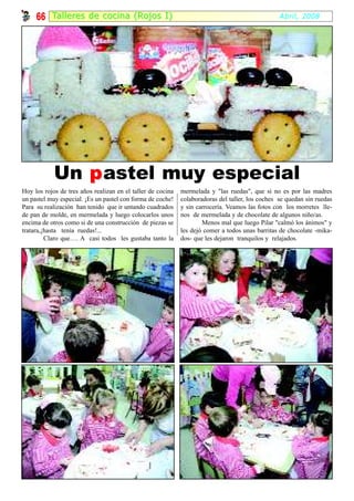 66 Tal ler es de cocina (Rojos I)                                                            Abril, 2008




            Un p astel muy especial
Hoy los rojos de tres años realizan en el taller de cocina   mermelada y "las ruedas", que si no es por las madres
un pastel muy especial. ¡Es un pastel con forma de coche!    colaboradoras del taller, los coches se quedan sin ruedas
Para su realización han tenido que ir untando cuadrados      y sin carrocería. Veamos las fotos con los morretes lle-
de pan de molde, en mermelada y luego colocarlos unos        nos de mermelada y de chocolate de algunos niño/as.
encima de otros como si de una construcción de piezas se             Menos mal que luego Pilar "calmó los ánimos" y
tratara,¡hasta tenía ruedas!...                              les dejó comer a todos unas barritas de chocolate -mika-
         Claro que…. A casi todos les gustaba tanto la       dos- que les dejaron tranquilos y relajados.
 