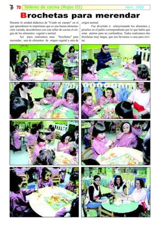 70 Tal ler es de cocina (Rojos III)                                                           Abril, 2008

        B rochetas para merendar
Durante la unidad didáctica de "Cuido mi cuerpo" en el        origen animal.
que aprendimos lo importante que es una buena alimenta-               Fue divertido ir seleccionando los alimentos y
ción variada, descubrimos con este taller de cocina el ori-   picarlos en el palito correspondiente por lo que había que
gen de los alimentos: vegetal o animal.                       estar atentos para no confundirse. Todos realizamos dos
        Así pues, realizamos unas "brochetas" para            brochetas muy largas, que nos llevamos a casa para invi-
merendar; una de alimentos de origen vegetal y otra de        tar.
 
