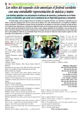 76 La Na vidad del Globo                                                                             Abril, 2008

 Los niños del segundo ciclo amenizan el festival n avideño
   con una entrañable representación de música y teatro
  Las familias aplauden con entusiasmo el esfuerzo de alumnos y profesoras en la fiesta
  previa a la Navidad, que contó con la asistencia de un Papá Noel generoso y bonachón
       El Globo Rojo vivió la mágica fiesta de Navidad con especial emoción. Las funciones realizadas por los
niños y niñas del segundo ciclo -los tres cursos de los Rojos I, II y III- entusiasmaron a un auditorio completa-
mente entregado. Las brillantes sesiones fueron del agrado de un público cercano que reconoció en todo momen-
to el esfuerzo que alumnos/as y profesoras emplearon tanto en las semanas previas como el día de la fiesta para
que todo saliera perfectamente. Sonrisas de oreja a oreja, alguna lagrimita de las familias y una mezcla de ale-
gría y cansancio después de un intenso trimestre de arranque fueron las notas predominantes en una velada que
tuvo como guinda la visita de un entrañable Papá Noel, que entregó en todas las aulas muchos regalos en cola-
boración con la Dirección y el AMPA.
A continuación ofrecemos los                                                                       Gaspar: Yo creo que las
detalles de la interpretación                                                                      estrellas nos dicen que las
de los diferentes cursos y en                                                                      sigamos, ¿Veis como se mue-
primer lugar la de los                                                                             ven?
ROJOS III, de 5 años, tute-
           III                                                                                     Baltasar: De acuerdo, pues
lados por Loli Mateos.                                                                             nos prepararemos para
         Los personajes rela-                                                                      seguirlas. ¡Será un largo
tores:                                                                                             viaje!
-Un Belén: Jesús, Maria y                                                                          Se levantan y se saludan
José (Ana Muñoz, Sandra y                                                                          inclinándose y van desapare-
Rubén).                                                                                            ciendo.
-Ángeles Narradores: Andrea                                                                        Narrador: Mientras los
y Marta.                                                                                           Magos se preparan aquí en la
-Reyes Magos: Melchor- Unai                                                                      tierra… Arriba en el cielo, las
-Gaspar- Alex                                                   estrellas insisten en su llamada.
-Baltasar- Lorena.                                              -------Salen las estrellas -----Música y bailan.
-Estrellas: María Sánchez, Alba, Nuria, Gisela, María D,
María P.                                                                                            Villancico: "Din, Don"
Decorado con una mesa y tres sillas. De noche, cielo estre-                                       Din, don din don din don
llado y las estrellas al fondo iluminadas por un flexo.                                               Din don din don dan
Música: Salen dos Ángeles                                                                          Din don din don din don
Ángel 1º: hace muchos años, había algunos hombres que                                                        Es la Navidad
eran Magos; sabían mucho tenían muchos libros y miraban                                             Las estrellas en el cielo
al cielo para conocer las estrellas.                                                                 Los pastores al portal
Ángel 2º: Un día empezaron a ver cosos raras en el cielo, tan                                       Y los Ángeles cantando
extrañados estaban que decidieron convocar una reunión de                                         Gloria a Dios Amor y Paz
Magos.                                                                                            Din, don din don din don
MUSICA: breves segundos.                                                                              Din don din don dan
Ángel 1º: Primero llegó Gaspar, más tarde Baltasar de leja-                                        Din don din don din don
nos países y por último Melchor.                                                                             Es la Navidad
(Van entrando, se saludan según van llegando y se sientan).
Se apartan los Ángeles y se enfoca la reunión.                  Estr.-1: ¡Bueno ya les tenemos convencidos!
Melchor: Veamos señores, decidme que habéis visto.              Estr.-2: ¡Sí pero con tanto movernos.. No se si saben por
Gaspar: Yo vi lo que parecía una estrella pero muy grande,      donde tienen que ir!
parecía que jugaba a apagarse y encenderse.
Baltasar: Sale todos las noches y parece que nos quiere decir   Estr.-3: ¡Quizás debería ir una sola!
algo.                                                           Estr.-4: ¡Ah que lista! ¿Y quien va a quedarse en casa y
Melchor: hay que estudiar lo que quiere decirnos. (Coge el      quien va a ir a guiarles?
libro, revisa…) ¡Aquí está! dice que ha nacido un Niño.         Estr.-5: ¡Yo también quiero ir, No me quiero quedar en mi
Gaspar: ¡Pero niños nacen miles todos los días!                 casa para algo tan importante!
Baltasar: ¡Pero este tendrá algo muy especial para que lo       Estr.-6: ¿Entonces que hacemos?
anuncien tanto!                                                 Estr.-1: ¡Ir todas desde luego!
Melchor: Será un Mago, o quizá un Rey… ¿y donde nacerá?                          (Pasa a la siguiente página)
 