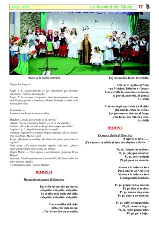 Abril, 2008                                                            La Na vidad del Globo                    77




                 (Viene de la página anterior)                                         hoy ha nacido Jesús! (estribillo)

Llegan los Ángeles                                                                           A llevarle regalos al Niño,
                                                                                      van Melchor, Baltasar y Gaspar.
Ángel 1: El acontecimiento es tan importante que deberéis
                                                                                    Una estrella les muestra el camino,
esforzaros ¡Poneros de acuerdo!
Ángel 2: Yo creo que si os ponéis todas juntas pareceréis una
                                                                                         al portal, al portal, al portal.
estrella muy grande y luminosa, además deberéis ir todas en la                                                 Estribillo
misma dirección.
                                                                                    Hay un ángel que canta en el cielo,
Se colocan ---                                                                             ¡ha nacido Jesús en Belén!.
Aparecen los Reyes en sus camellos                                                    Los pastores se sientan al fuego,
                                                                                         con Jesús, con María y José.
Melchor: ¡Mirad que grande es la estrella!                                                                   Estribillo
Gaspar: ¡nos acercamos a Belén!, ¿será en ese castillo?
Baltasar: ¡Pero la estrella se dirige hacia aquel portalillo!
Angeles 1 y 2:¡Seguid donde guía la estrella!
                                                                                     ROJOS I
Narrador: Siguiendo la estrella llegan al portal, allí se encuen-
tran con Jesús, Maria y José.                                                En tren a Belén (Villancico)
Reyes: ¡Venimos en nombre de todos las gentes para traeros                                         ¡Viajeros al tren……
regalos!                                                            ¡Va a tomar la salida el tren con destino a Belén…!
Niño Jesús: -¡No quiero muchos regalos, solo uno! ¡Quiero
dejar algunos para otros niños del mundo!                                                    Pi, pi, traigan las maletas,
Virgen Maria: --- (Con signos y verbalmente) ¡Gracias Reyes                                   Pi, pi, ¡oh, qué emoción!
Magos!
                                                                                                     Pi, pi, este equipaje
San José: Y desde entonces en la noche del 5 de Enero todos los
niños reciben regalos.
                                                                                                Pi, pi, pesa un montón.
¡Os deseamos unas felices fiestas!
                                                                                              Vamos a ir todos en tren
                        ROJOS II                                                              Para adorar al Niño Rey
                                                                                              Vamos a ir todos en tren
                                                                                               El maquinista también.
             Ha nacido un lucero (Villancico)
                                                                                            Pi, pi, preparen las maletas
                            En Belén ha nacido un lucero,
                                                                                                    Pi, pi, dice el revisor,
                            chiquitín, chiquitín, chiquitín.
                                                                                                Pi, pi, cuesta muy caro,
                            Es el niño más lindo del cielo,
                                                                                               Pi, pi, cuesta un montón.
                            chiquitín, chiquitín, chiquitín.
                                                                                            Pi, pi, adiós al maquinista,
                                    Una estrellita del cielo,
                                                                                                  Pi, pi, vamos a llegar,
                                     grita con toda su luz.
                                                                                              Pi, pi, todos preparados,
                               ¡Hoy ha nacido un pequeño,
                                                                                                      Pi, pi, para bajar.
 