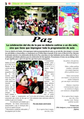 82 Educar en valor es                                                                      Abril, 2008




                                          Paz
 La celebración del día de la paz no debería ceñirse a un día solo,
    sino que tiene que impregnar toda la programación de aula
Con ese objetivo de fondo, el de impregnar toda la programación de aula, no un solo día, sino siempre y en cuan-
tas actividades se desarrollan, se conmemoró en el Globo Rojo el pasado 30 de enero el Día de la Paz. Durante
la jornada anterior a la celebración del día de la Paz, estuvimos en clase hablando con los niños sobre la Paz y
realizando actividades plásticas para la celebración del día siguiente. Presentamos el tema con un diálogo sobre
lo que significa paz y qué es lo que hay que hacer para conseguirla.
          A      l                                            * Construimos                las peleas y las guerras,
hablar con ellos                                              nuestra palo-                      haría desaparecer.
de la Paz en el                                               ma de la paz y
Mundo, te das                                                 t a m b i é n                  Niños y niñas podrían
cuenta que para                                               manos blan-                       estudiar y aprender,
niños         tan                                             cas.                            con amigos jugarían,
pequeños el día                                               * Realizamos                   felices podrían crecer.
de     la     Paz                                             mural      para
muchas veces                                                  adornar      el                   Todos conversarían
tiene un signifi-                                             pasillo.                 con respeto y con paciencia
cado muy con-                                                   Leímos unas                        unidos trabajaría
creto, puede ser                                              poesías      en          por una mejor convivencia.
intentar      ser                                             clase, salimos
mejor y más                                                   al parque lle-                   Alumnos y maestras
bueno con los                                                 vando nues-                   construirían por la paz,
demás, no pele-                                               tras manos y                   no existiría el colegio,
arse con los                                                  palomas blan-           con violencia o desigualdad.
amigos,        no                                             cas, coloca-
hacer enfadar a                                              mos el cartel
mamá o papá, o simplemente ser en lo alto de la farola y todos alrede-                  Si yo supiera hacer magia,
consciente que existe un día que se dor cantamos unas canciones sobre la                             uno, dos y tres,
celebra la paz en el mundo.             Paz.                                                 muchas cosas buenas,
          Se realizaron actividades que                                                             podrían suceder.
reflejaran los temas anteriormente           Por una mejor convivencia
mencionados y que se incluyen den-                                                                    Viviana Laso
tro de un espacio de paz:                                                      (Más imágenes y texto en siguiente
* Recortamos conductas adecuadas y                Si yo supiera hacer magia,                                 página)
las pegamos por la clase.                                     uno dos y tres,
 