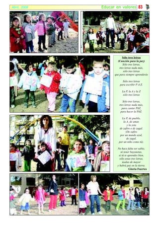 Abril, 2008   Educar en valor es 83




                           Sólo tres letras
                      (Canción para la paz)
                           Sólo tres letras,
                        tres letras nada más,
                            sólo tres letras
                    que para siempre aprenderás

                          Sólo tres letras
                        para escribir P A Z.

                         La P, la A y la Z
                          sólo tres letras

                          Sólo tres letras,
                       tres letras nada más,
                         para cantar PAZ,
                        para hacer la PAZ.

                          La P, de pueblo,
                           la A, de amar,
                              y la zeta
                        de zafiro o de zagal.
                             (De zafiro
                        por un mundo azul,
                              de zagal,
                       por un niño como tú).

                      No hace falta ser sabio,
                         ni tener bayonetas,
                       si tú te aprendes bien,
                        sólo estas tres letras,
                           úsalas de mayor
                      y habrá paz en la tierra.
                                 Gloria Fuertes
 