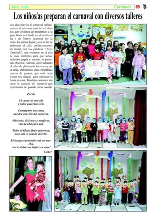 Abril, 2008                                 Carna v al   85

   Los niños/as preparan el carnaval con diversos talleres
Los días previos al carnaval realiza-
mos en el aula una serie de activida-
des que sirvieron de preámbulo a la
gran fiesta celebrada en el centro el
día 1 de febrero (viernes) por la
tarde. En primer lugar, y con el fin de
ambientar el cole, confeccionamos
un mural con las palabras "¡Feliz
Carnaval!", que situamos en la sala
de usos múltiples para que todos,
incluidos papás y mamás, lo pudie-
sen observar. Además aprovechando
el taller de plástica de los martes por
la tarde, elaboramos unas simpáticas
caretas de payaso, que más tarde
Esther nos entregó para continuar la
fiesta en casa. También cantamos sin
cesar la canción del carnaval que
recordamos del pasado curso escolar.

               Poesía

        El carnaval está ahí
       y todos queremos reír.

      Cantaremos sin cesar,
   nuestra canción del carnaval.

  Máscaras, disfraces y antifaces,
      van de allá para acá.

  Todos al Globo Rojo quieren ir,
    pues allí se podrán divertir.

El bosque encantado está en mar-
               cha,
¡no te olvides tu disfraz en casa!
                              Esther
 