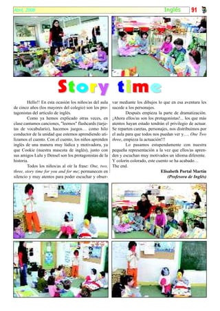 Abril, 2008                                                                          I nglés        91




                        Story time
        Hello!! En esta ocasión los niños/as del aula   var mediante los dibujos lo que en esa aventura les
de cinco años (los mayores del colegio) son los pro-    sucede a los personajes.
tagonistas del artículo de inglés.                              Después empieza la parte de dramatización.
        Como ya hemos explicado otras veces, en         ¡Ahora ellos/as son los protagonistas!... los que más
clase cantamos canciones, "leemos" flashcards (tarje-   atentos hayan estado tendrán el privilegio de actuar.
tas de vocabulario), hacemos juegos… como hilo          Se reparten caretas, personajes, nos distribuimos por
conductor de la unidad que estemos aprendiendo uti-     el aula para que todos nos puedan ver y…. One Two
lizamos el cuento. Con el cuento, los niños aprenden    three, empieza la actuación!!!
inglés de una manera muy lúdica y motivadora, ya                Lo pasamos estupendamente con nuestra
que Cookie (nuestra mascota de inglés), junto con       pequeña representación a la vez que ellos/as apren-
sus amigos Lulu y Densel son los protagonistas de la    den y escuchan muy motivados un idioma diferente.
historia.                                               Y colorín colorado, este cuento se ha acabado…
        Todos los niños/as al oír la frase: One, two,   The end.
three, story time for you and for me; permanecen en                                Elisabeth Portal Martín
silencio y muy atentos para poder escuchar y obser-                                    (Profesora de Inglés)
 