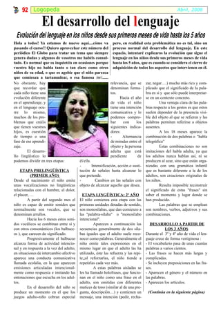 92 Logopeda                                                                                      Abril, 2008


                 El desarrollo del l enguaje
 Evolución del lenguaje en los niños desde sus primeros meses de vida hasta los 5 años
Hola a todos! Ya estamos de nuevo aquí....cómo va pero, en realidad esta problemática no es tal, sino un
pasando el curso!! Quiero aprovechar este número del proceso normal del desarrollo del lenguaje. En este
periódico El Globo para tratar un tema que siempre espacio, intentaré explicaros la evolución que sigue el
genera dudas y algunos de vosotros me habéis consul- lenguaje en los niños desde sus primeros meses de vida
tado. Es normal que os inquietéis en ocasiones porque hasta los 5 años, que es cuando se considera el cierre de
vuestro hijo no habla tanto o tan claro como otros adquisición de todos los aspectos que intervienen en él.
niños de su edad, o que os agobie que el niño parezca
que comienza a tartamudear, o esa famosa /rr/......
No obstante, hay                                             relevancia, que se zar, negar….) mucho más rico y com-
que recordar que                                             denominan forma- plicado que el significado de la pala-
cada niño tiene una                                          tos.                 bra en si y que sólo puede interpretar-
evolución diferente                                                Hacia el año se en un contexto concreto.
en el aprendizaje, y                                         de vida el niño               Una ventaja clara de las pala-
en el lenguaje ocu-                                          tiene una intención bras respecto a los gestos es que estos
rre lo mismo,                                                comunicativa y lo suelen depender de la presencia visi-
muchos de los pro-                                           podemos compro- ble del objeto al que se refieren y las
blemas que creéis                                            bar     con     los palabras permiten referirse a objetos
que tienen vuestros                                          siguientes indica- ausentes.
hijos, es cuestión                                           dores:                        A los 18 meses aparece la
de tiempo o una                                              -       Alternancia combinación de dos palabras o "habla
fase de ese aprendi-                                         de miradas entre el telegráfica"
zaje.                                                        objeto y la persona           Estas combinaciones no son
         El desarro-                                         adulta que está imitaciones del habla adulta, ya que
llo lingüístico lo                                           pendiente        de los adultos nunca hablan así, ni se
podemos dividir en tres etapas:         él/ella.                                  producen al azar, sino que están orga-
                                        -        Intensificación, acción o susti- nizadas con una gramática infantil
     ETAPA PRELINGÜÍSTICA               tución de señales hasta alcanzar lo que es bastante diferente a la de los
           (PRIMER AÑO)                 que pretende.                             adultos, son creaciones originales de
Desde el nacimiento el niño emite -                Cambios en las señales con los niños.
unas vocalizaciones no lingüísticas objeto de alcanzar aquello que desea.                  Resulta imposible reconstruir
relacionadas con el hambre, el dolor,                                             el significado de estas "frases" sin
el placer, …                              ETAPA LINGÜÍSTICA: 2º AÑO               saber el momento y lugar donde se
         A partir del segundo mes el El niño comienza esta etapa con las han producido.
niño es capaz de emitir sonidos que primeras unidades dotadas de sentido,                  Las palabras que se emplean
normalmente son vocales, que se son monosílabas, que dan comienzo a son nombres, verbos, adjetivos y sus
denominan arrullos.                     las "palabra-sílaba" o "monosílabo combinaciones.
         Hacia los 6 meses estos soni- intencional".
dos vocálicos se combinan entre sí y              Aparecen a continuación las        DESARROLLO A PARTIR DE
con otros consonánticos (los balbuce- secuencias generalmente de dos síla-                    LOS 3 AÑOS
os ), que carecen de significado.       bas iguales que el adulto suele reco- Durante el 3º y 4º año de vida el len-
         Progresivamente el balbuceo nocer como palabras. Generalmente el guaje crece de forma vertiginosa :
alcanza forma de actividad intencio- niño emite tales expresiones en el - El vocabulario pasa de unas cuantas
nal y en respuesta a la voz del adulto, mismo lugar en que el adulto las ha palabras a varios cientos.
en situaciones de intercambio afectivo utilizado, éste las refuerza y las repi- - Las frases se hacen más largas y
aparece una conducta comunicativa te,;al reforzarlas, el niño tiende a complicadas.
llamada ecolalia, en la que aparecen repetirlas cada vez más.                     - Se incluyen preposiciones en las fra-
emisiones articuladas intencional-                A estas palabras aisladas se ses.
mente como respuesta e imitando las les ha llamado holofrases, que funcio- - Aparecen el género y el número en
entonaciones que escucha en los adul- nan en el niño como una frase en el las palabras.
tos.                                    adulto, son emitidas con diferentes - Aparecen los artículos.
         En el desarrollo del niño se matices de tono (similar al de una pre-
produce un momento en el que los gunta, descripción…) y contienen un                (Continúa en la siguiente página)
juegos adulto-niño cobran especial mensaje, una intención (pedir, recha-
 