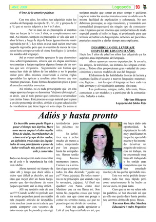 Abril, 2008                                                                                   Logopeda             93
         (Viene de la anterior página)                             tuvieran mucho que contar en poco tiempo y quisieran
                                                                   explicar todos los acontecimientos como un adulto con la
         Con tres años, los niños han adquirido todos los          misma facilidad de explicación y coherencia. No nos
sonidos del lenguaje excepto la /f/ , /z/ , /rr/ y grupos de /r/   debemos preocupar, es algo transitorio, y tratándolo con
y /l/, que se suelen adquirir a los 4 ó 5 años.                    normalidad desaparecerá sin ningún tipo de consecuen-
                  Por lo cual, no es preocupéis si vuestros        cias. Digamos que no tenemos que comportarnos de modo
hijos no hacen la /rr/ con 3 años, es completamente nor-           especial cuando el niño lo haga, ni presionarle para que
mal. Así mismo, tampoco os preocupéis si veis que con 3            termine de hablar o lo haga rápido, debemos ser pacientes,
años la hace y luego la deja de hacer (generalmente susti-         prestarles atención y darles tiempo para explicarse.
tuyéndola por /l /). Los niños en esa edad suelen tener una
pequeña regresión, pero que en cuestión de meses la recu-                     DESARROLLO DEL LENGUAJE
peran hasta completar todo el cierre fonológico (o de todos                   DESPUÉS DE LOS CINCO AÑOS
los sonidos del lenguaje).                                         Hacia los 5 años de edad los niños han adquirido ya los
         Así es como también aparecen lo que denomina-             aspectos mas importantes del lenguaje.
mos sobrerregulaciones, errores que en etapas anteriores                    Ahora aparecen nuevas experiencias: la escuela,
no cometían y hacen regulares algunas formas de los ver-           los amigos, la televisión, las lecturas, las lenguas extran-
bos que son irregulares. Seguramente son formas que                jeras… Todos ellos proporcionan gran variedad de cono-
nunca han oído de labios de los adultos y no lo pueden             cimientos y nuevos modelos de uso del lenguaje
imitar pero ellos mismos recurriendo a ciertas reglas                       El dominio de las habilidades básicas de lectura y
aprendidas las aplican y resultan estas formas que nos             escritura facilita el acceso a nuevos lenguajes: matemáti-
resultan graciosas. Estas formas desaparecen poco a poco           cos, lógicos…. con los que el lenguaje se hace cada vez
al escuchar modelos correctos.                                     más correcto y el vocabulario aumenta sin cesar.
         Así mismo, no es nada preocupante que en esta                      Los profesores, amigos, radio, televisión, libros,
etapa aparezca lo que se denomina "disfemia fisiológica",          comienzan a ser modelos y a participar de la comunica-
es decir, que el niño parece que comienza a tartamudear            ción. Saludos a todos.
con ciertas frases. Este proceso es algo natural que le pasa                                                Myriam Blázquez
a un alto porcentaje de niños, debido a la gran adquisición                                         Logopeda del Globo Rojo
de vocabulario que tiene lugar en esta etapa. Es como si


                           Adiós y hasta pronto
    Es increíble como puede llegar a        teniéndolas pero                                             me haya dado esta
   pasar el tiempo tan deprisa. Hace        las palabras no                                              oportunidad,       la
   unos meses empecé el año escolar         salen.                                                       experiencia ha sido
   llena de dudas, incertidumbres de                 En defini-                                          muy gratificante en
    cómo será el grupo de los verdes;       tiva voy a echar                                             la que he aprendido
 en definitiva tenía todas las inquie-      mucho de menos a                                             mucho y he intenta-
tudes de una principiante a pesar de        todos, empezando                                             do devolver un
  haber realizado mis prácticas en el       por los peques                                               poquito de todo eso
                     cole y conocerlo.      hasta las compañe-                                           con mi trabajo, me
                                            ras. Hemos tenido                                            he encontrado muy
Todo eso desapareció nada más entrar        muy          buenos                                          bien allí trabajando
en el cole y la experiencia ha sido         momentos juntos,                                             y he tenido unas
inolvidable.                                Carmen va a extra-                                           compañeras que me
         Ahora terminó mi tiempo de         ñar el que estuviera                                         han        enseñado
estar allí y tengo que decir adiós a        todos los días diciendo "¿quién soy        mucho y de las que he aprendido más.
todos -que difícil es decirlo-, así que     yo?" Nana, jejejejej. De todas mane-               Esta vez no he podido despe-
creo que mejor diré un hasta luego,         ras no te preocupes que cuando vaya        dirme, todo fue muy rápido pero
puesto que desvincularme de estos           lo recordare, jajjajaaj. Al final me       como anteriormente lo he hecho ya
peques que tanto dan es muy difícil.        quedaré con Nana, como dice                varias veces, no pasa nada.
         Allí me tendréis más de una        Marijose que ya me llama así. Son                  Creo que ya no me salen más
vez!!!! Cuando acabé mi período con         tantas las pequeñas cosas que tengo        las palabras, se han atascado así que
los verdes pequeños pensé en escribir       de cada una que como me ponga a            ya sólo me queda decir hasta pronto,
este pequeño artículo de despedida,         contar no termino nunca, así que no        nos veremos dentro de poco. Besos.
tenía muchas cosas en mi cabeza que         penséis que me olvido de vosotras.                  Encarna González Sánchez
quería compartir con vosotros de                     Sólo me queda agradecer a                 Educadora Verdes Pequeños
estos meses que he pasado y aún sigo        Loli el que haya confiado en mí, que
 